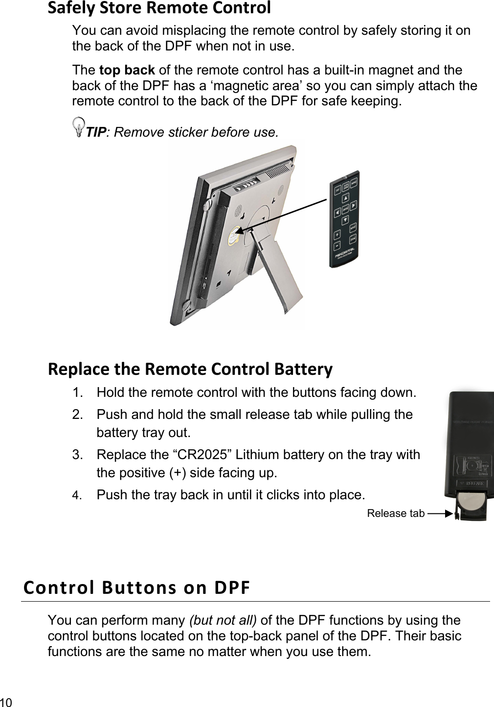 10 SafelyStoreRemoteControlYou can avoid misplacing the remote control by safely storing it on the back of the DPF when not in use.   The top back of the remote control has a built-in magnet and the back of the DPF has a ‘magnetic area’ so you can simply attach the remote control to the back of the DPF for safe keeping. TIP: Remove sticker before use.        ReplacetheRemoteControlBattery1.  Hold the remote control with the buttons facing down. 2.  Push and hold the small release tab while pulling the battery tray out. 3.  Replace the “CR2025” Lithium battery on the tray with the positive (+) side facing up. 4.  Push the tray back in until it clicks into place.  ControlButtonsonDPFYou can perform many (but not all) of the DPF functions by using the control buttons located on the top-back panel of the DPF. Their basic functions are the same no matter when you use them. Release tab 