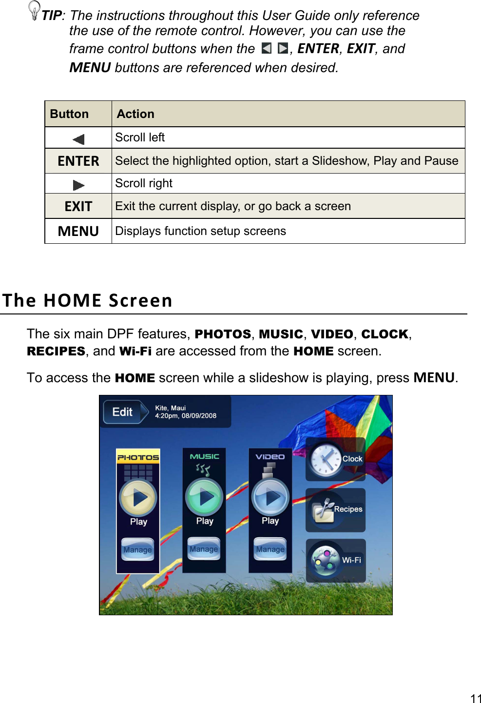 11 TIP: The instructions throughout this User Guide only reference the use of the remote control. However, you can use the frame control buttons when the    , ENTER, EXIT, and MENU buttons are referenced when desired.  Button  Action  Scroll left ENTERSelect the highlighted option, start a Slideshow, Play and Pause Scroll right EXITExit the current display, or go back a screen MENUDisplays function setup screens   TheHOMEScreenThe six main DPF features, PHOTOS, MUSIC, VIDEO, CLOCK, RECIPES, and Wi-Fi are accessed from the HOME screen. To access the HOME screen while a slideshow is playing, press MENU.    