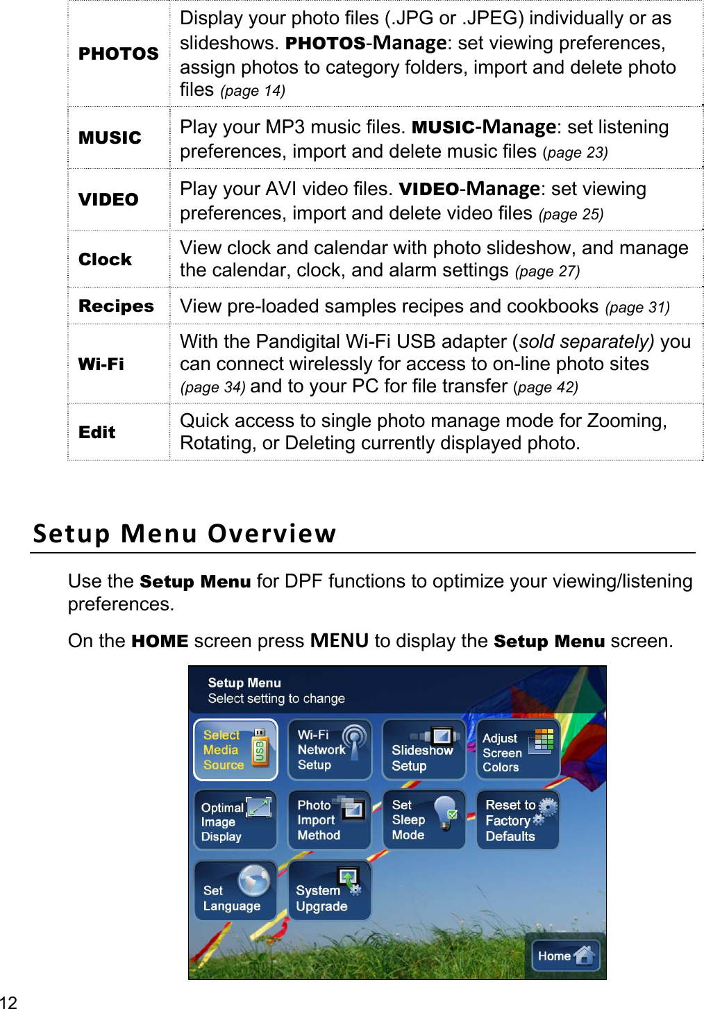 12 PHOTOS Display your photo files (.JPG or .JPEG) individually or as slideshows. PHOTOS-Manage: set viewing preferences, assign photos to category folders, import and delete photo files (page 14) MUSIC  Play your MP3 music files. MUSIC‐Manage: set listening preferences, import and delete music files (page 23) VIDEO  Play your AVI video files. VIDEO-Manage: set viewing preferences, import and delete video files (page 25) Clock  View clock and calendar with photo slideshow, and manage the calendar, clock, and alarm settings (page 27) Recipes  View pre-loaded samples recipes and cookbooks (page 31) Wi-Fi With the Pandigital Wi-Fi USB adapter (sold separately) you can connect wirelessly for access to on-line photo sites (page 34) and to your PC for file transfer (page 42) Edit  Quick access to single photo manage mode for Zooming, Rotating, or Deleting currently displayed photo.  SetupMenuOverviewUse the Setup Menu for DPF functions to optimize your viewing/listening preferences.  On the HOME screen press MENU to display the Setup Menu screen.