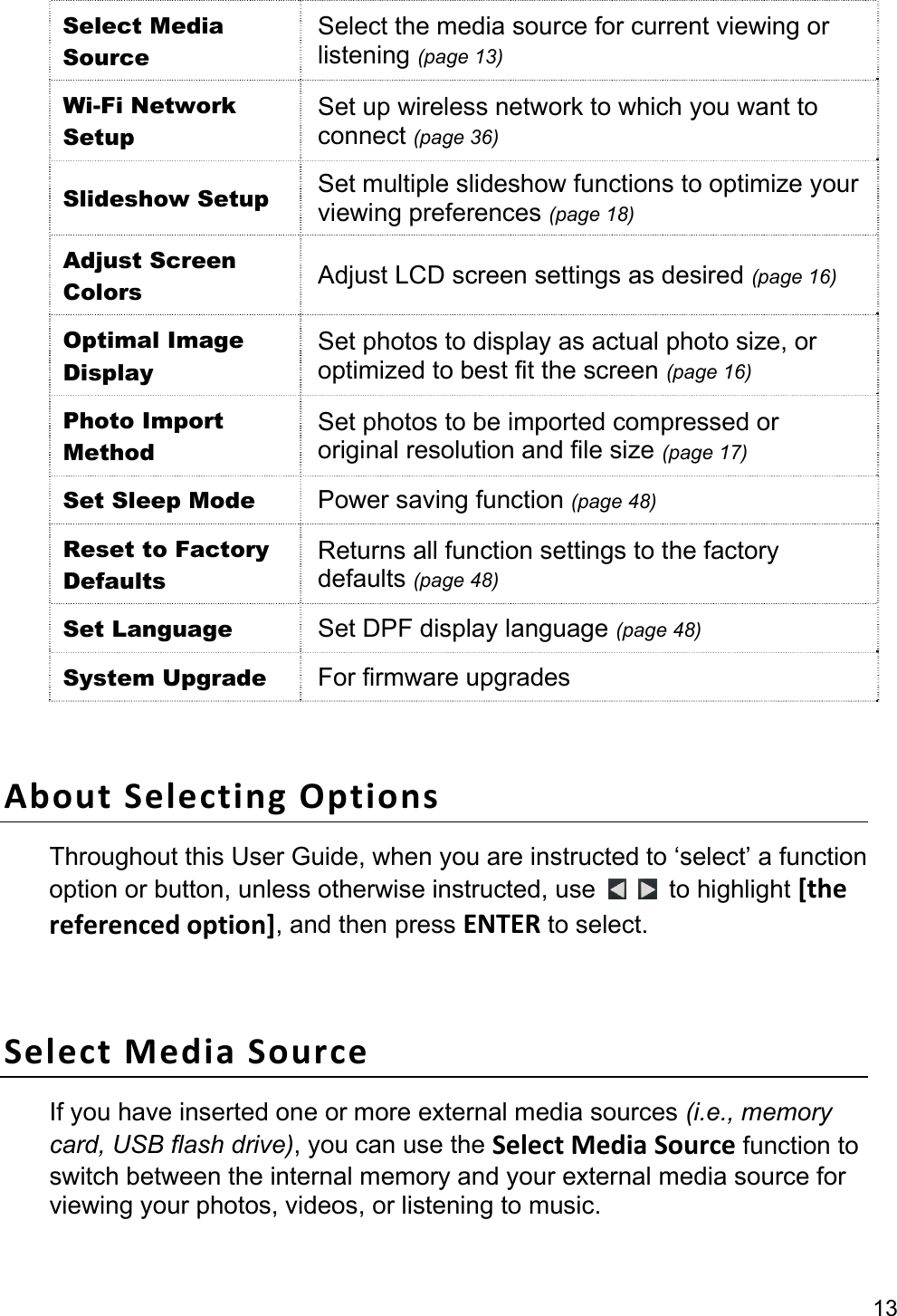 13 Select Media Source Select the media source for current viewing or listening (page 13) Wi-Fi Network Setup Set up wireless network to which you want to connect (page 36) Slideshow Setup  Set multiple slideshow functions to optimize your viewing preferences (page 18) Adjust Screen Colors  Adjust LCD screen settings as desired (page 16) Optimal Image Display Set photos to display as actual photo size, or optimized to best fit the screen (page 16) Photo Import Method Set photos to be imported compressed or original resolution and file size (page 17) Set Sleep Mode  Power saving function (page 48) Reset to Factory Defaults Returns all function settings to the factory defaults (page 48) Set Language  Set DPF display language (page 48) System Upgrade  For firmware upgrades  AboutSelectingOptionsThroughout this User Guide, when you are instructed to ‘select’ a function option or button, unless otherwise instructed, use    to highlight [thereferencedoption], and then press ENTER to select.  SelectMediaSourceIf you have inserted one or more external media sources (i.e., memory card, USB flash drive), you can use the SelectMediaSource function to switch between the internal memory and your external media source for viewing your photos, videos, or listening to music. 
