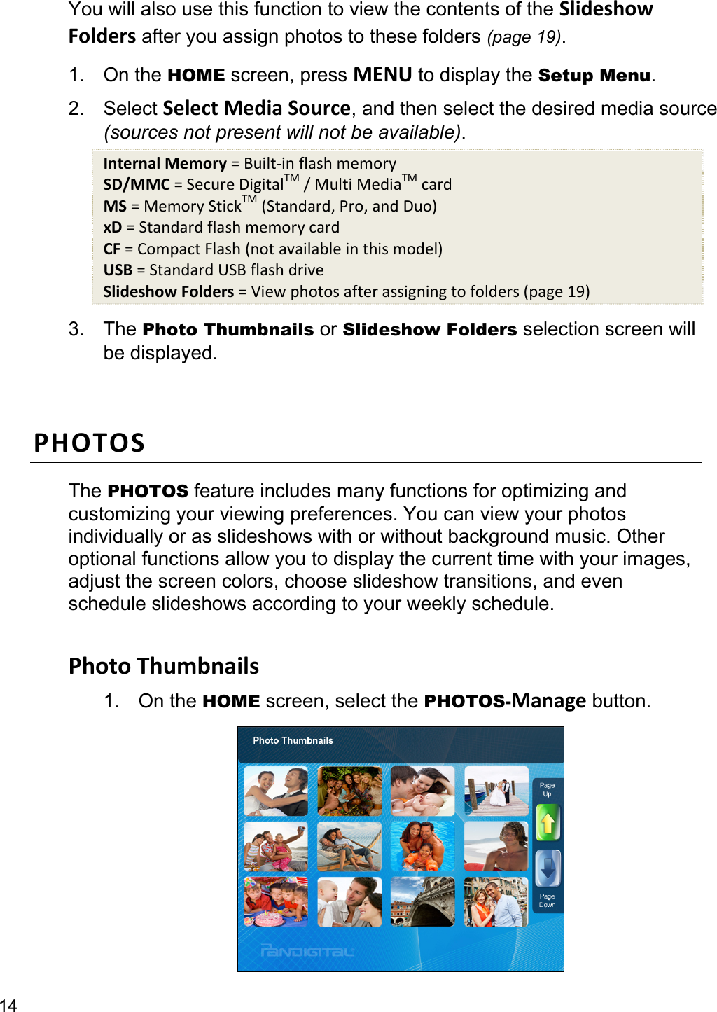 14 You will also use this function to view the contents of the SlideshowFolders after you assign photos to these folders (page 19). 1. On the HOME screen, press MENU to display the Setup Menu. 2. Select SelectMediaSource, and then select the desired media source   (sources not present will not be available). InternalMemory=Built‐inflashmemorySD/MMC=SecureDigitalTM/MultiMediaTMcardMS=MemoryStickTM(Standard,Pro,andDuo)xD=StandardflashmemorycardCF=CompactFlash(notavailableinthismodel)USB=StandardUSBflashdriveSlideshowFolders=Viewphotosafterassigningtofolders(page19)3. The Photo Thumbnails or Slideshow Folders selection screen will be displayed.  PHOTOSThe PHOTOS feature includes many functions for optimizing and customizing your viewing preferences. You can view your photos individually or as slideshows with or without background music. Other optional functions allow you to display the current time with your images, adjust the screen colors, choose slideshow transitions, and even schedule slideshows according to your weekly schedule.  PhotoThumbnails1. On the HOME screen, select the PHOTOS-Manage button.  