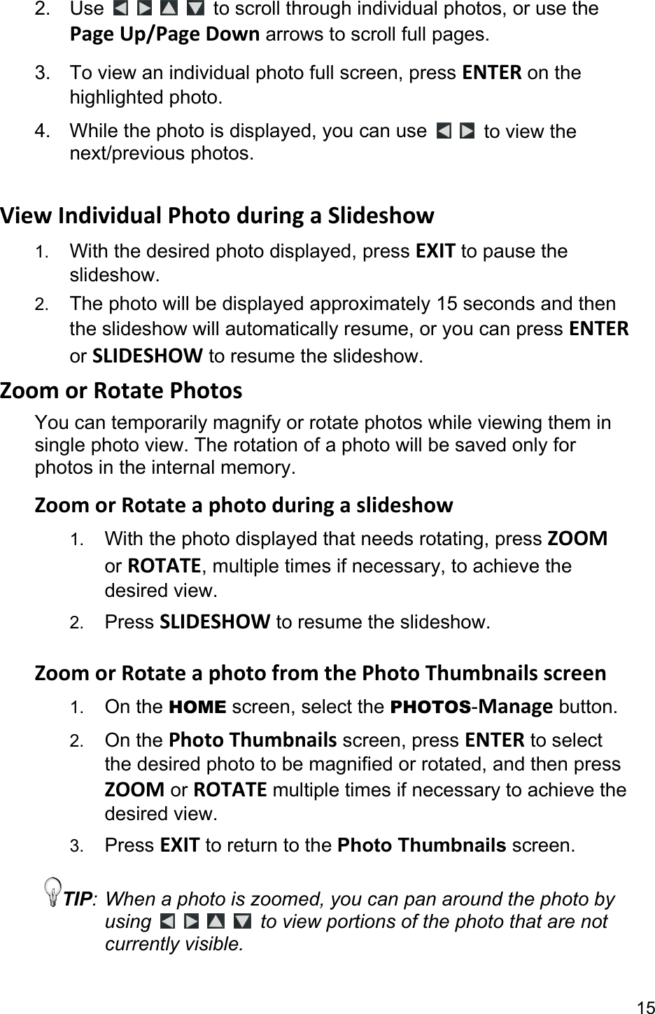 15 2. Use         to scroll through individual photos, or use the PageUp/PageDown arrows to scroll full pages. 3.  To view an individual photo full screen, press ENTER on the highlighted photo. 4.  While the photo is displayed, you can use    to view the next/previous photos.  ViewIndividualPhotoduringaSlideshow1.  With the desired photo displayed, press EXIT to pause the slideshow.  2.  The photo will be displayed approximately 15 seconds and then the slideshow will automatically resume, or you can press ENTER or SLIDESHOW to resume the slideshow. ZoomorRotatePhotosYou can temporarily magnify or rotate photos while viewing them in single photo view. The rotation of a photo will be saved only for photos in the internal memory. ZoomorRotateaphotoduringaslideshow1.  With the photo displayed that needs rotating, press ZOOM or ROTATE, multiple times if necessary, to achieve the desired view. 2.  Press SLIDESHOW to resume the slideshow.  ZoomorRotateaphotofromthePhotoThumbnailsscreen1.  On the HOME screen, select the PHOTOS-Manage button. 2.  On the PhotoThumbnails screen, press ENTER to select the desired photo to be magnified or rotated, and then press ZOOM or ROTATEmultiple times if necessary to achieve the desired view. 3.  Press EXIT to return to the Photo Thumbnails screen. TIP: When a photo is zoomed, you can pan around the photo by using         to view portions of the photo that are not currently visible.  