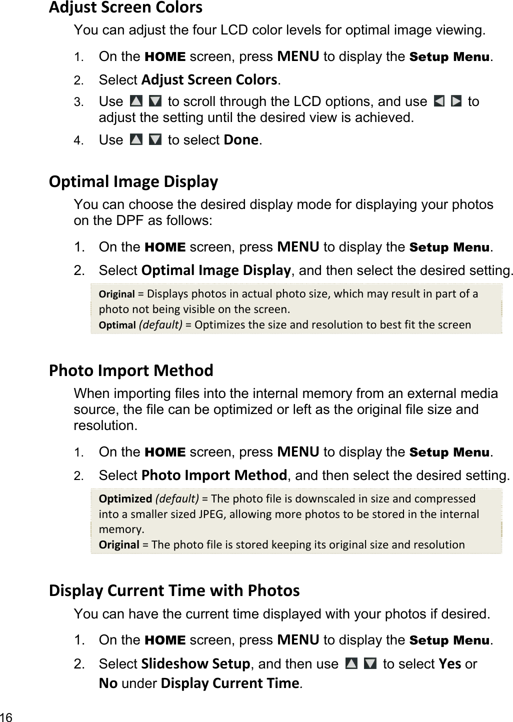 16 AdjustScreenColorsYou can adjust the four LCD color levels for optimal image viewing.   1.  On the HOME screen, press MENU to display the Setup Menu. 2.  Select AdjustScreenColors. 3.  Use   to scroll through the LCD options, and use     to adjust the setting until the desired view is achieved. 4.  Use   to select Done.  OptimalImageDisplayYou can choose the desired display mode for displaying your photos on the DPF as follows: 1. On the HOME screen, press MENU to display the Setup Menu. 2. Select OptimalImageDisplay, and then select the desired setting. Original=Displaysphotosinactualphotosize,whichmayresultinpartofaphotonotbeingvisibleonthescreen.Optimal(default)=Optimizesthesizeandresolutiontobestfitthescreen PhotoImportMethodWhen importing files into the internal memory from an external media source, the file can be optimized or left as the original file size and resolution. 1.  On the HOME screen, press MENU to display the Setup Menu. 2.  Select PhotoImport Method, and then select the desired setting. Optimized(default)=ThephotofileisdownscaledinsizeandcompressedintoasmallersizedJPEG,allowingmorephotostobestoredintheinternalmemory.Original=Thephotofileisstoredkeepingitsoriginalsizeandresolution DisplayCurrentTimewithPhotosYou can have the current time displayed with your photos if desired. 1. On the HOME screen, press MENU to display the Setup Menu. 2. Select SlideshowSetup, and then use    to select YesorNounderDisplayCurrentTime. 