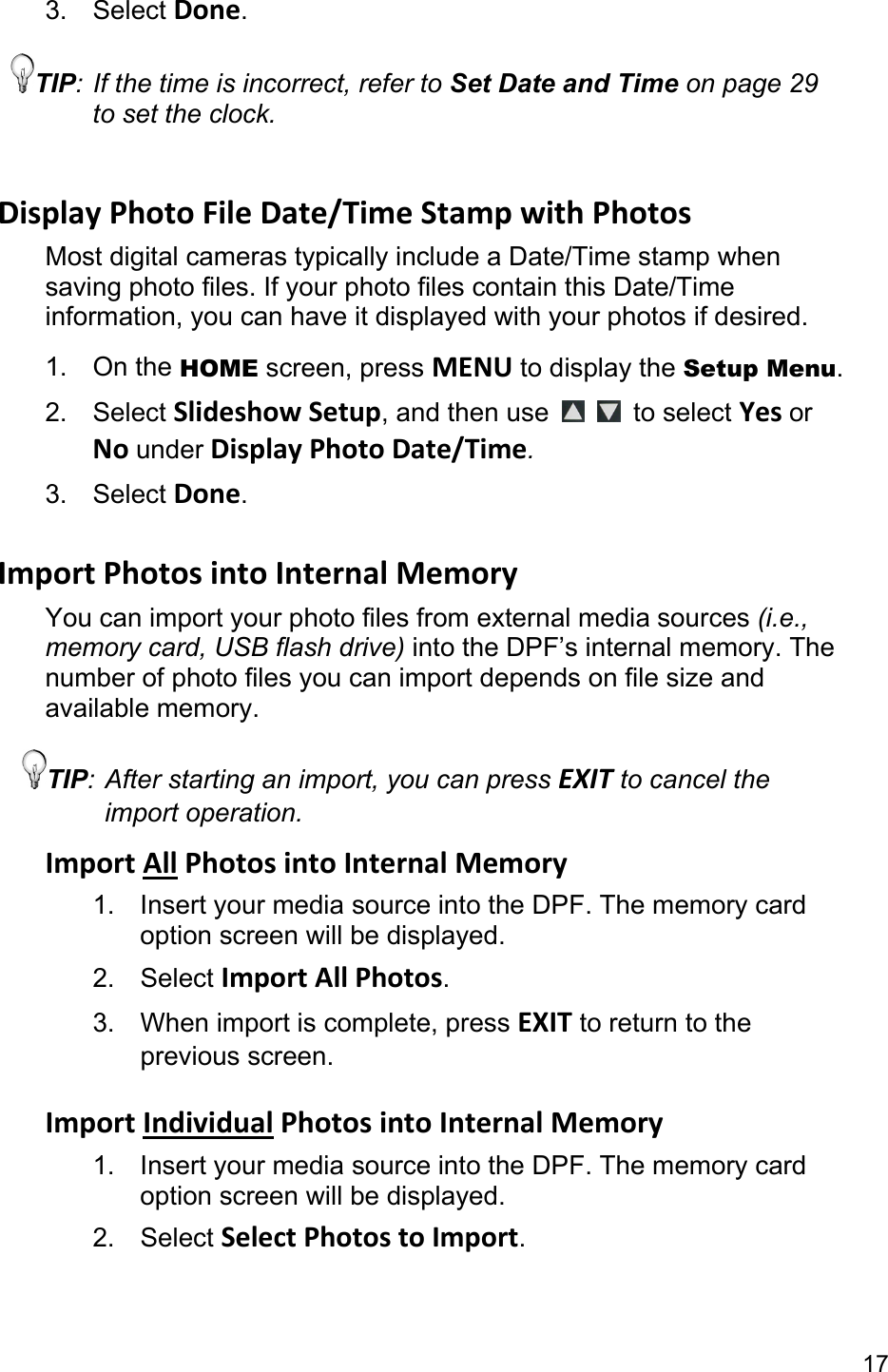 17 3. Select Done. TIP: If the time is incorrect, refer to Set Date and Time on page 29 to set the clock.  DisplayPhotoFileDate/TimeStampwithPhotosMost digital cameras typically include a Date/Time stamp when saving photo files. If your photo files contain this Date/Time information, you can have it displayed with your photos if desired. 1. On the HOME screen, press MENU to display the Setup Menu. 2. Select SlideshowSetup, and then use    to select YesorNounderDisplayPhotoDate/Time. 3. Select Done.  ImportPhotosintoInternalMemoryYou can import your photo files from external media sources (i.e., memory card, USB flash drive) into the DPF’s internal memory. The number of photo files you can import depends on file size and available memory. TIP: After starting an import, you can press EXIT to cancel the import operation. ImportAllPhotosintoInternalMemory1.  Insert your media source into the DPF. The memory card option screen will be displayed. 2. Select ImportAllPhotos. 3. When import is complete, press EXIT to return to the previous screen.  ImportIndividualPhotosintoInternalMemory1.  Insert your media source into the DPF. The memory card option screen will be displayed. 2. Select SelectPhotostoImport. 