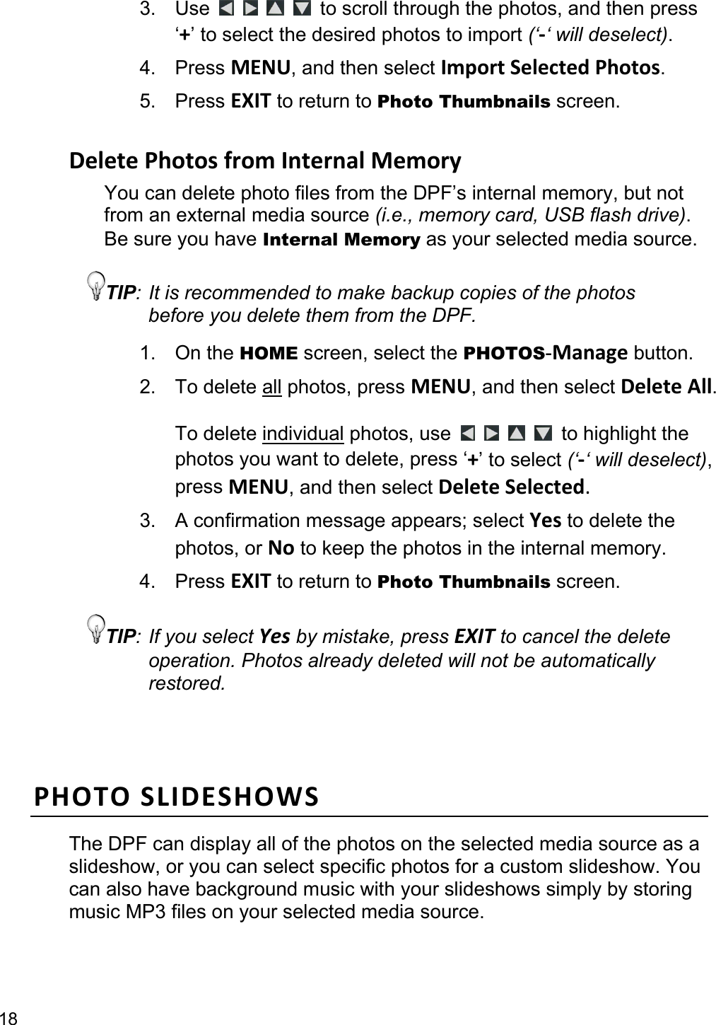 18 3. Use         to scroll through the photos, and then press ‘+’ to select the desired photos to import (‘‐‘ will deselect). 4. Press MENU, and then select ImportSelectedPhotos. 5. Press EXIT to return to Photo Thumbnails screen.  DeletePhotosfromInternalMemoryYou can delete photo files from the DPF’s internal memory, but not from an external media source (i.e., memory card, USB flash drive). Be sure you have Internal Memory as your selected media source. TIP: It is recommended to make backup copies of the photos before you delete them from the DPF. 1. On the HOME screen, select the PHOTOS-Manage button. 2. To delete all photos, press MENU, and then select DeleteAll.  To delete individual photos, use         to highlight the photos you want to delete, press ‘+’ to select (‘‐‘ will deselect), press MENU, and then select DeleteSelected. 3.  A confirmation message appears; select Yes to delete the photos, or No to keep the photos in the internal memory. 4. Press EXIT to return to Photo Thumbnails screen. TIP: If you select Yes by mistake, press EXIT to cancel the delete operation. Photos already deleted will not be automatically restored. PHOTOSLIDESHOWSThe DPF can display all of the photos on the selected media source as a slideshow, or you can select specific photos for a custom slideshow. You can also have background music with your slideshows simply by storing music MP3 files on your selected media source.  