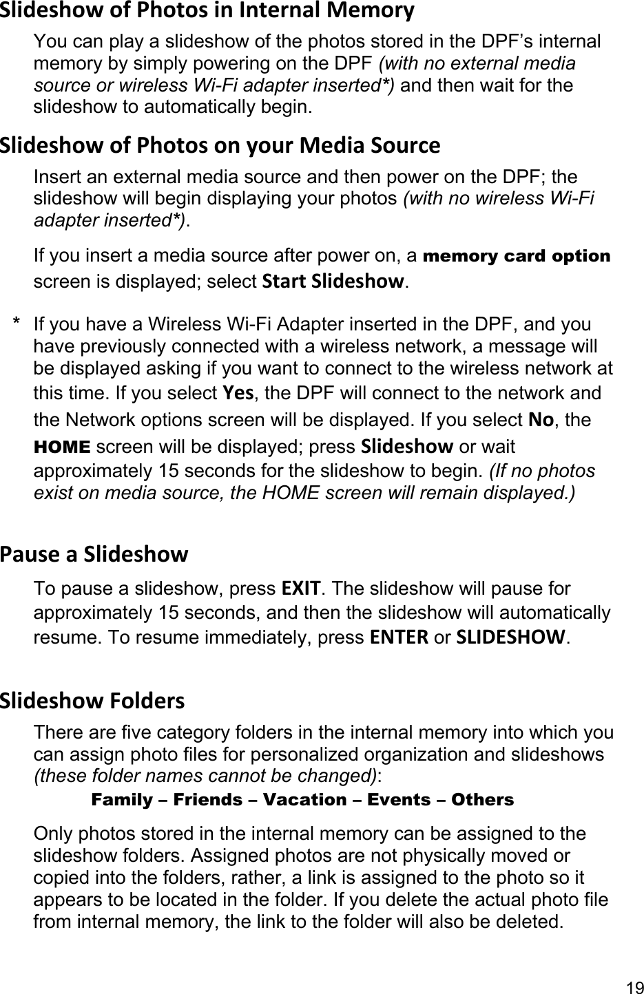 19 SlideshowofPhotosinInternalMemoryYou can play a slideshow of the photos stored in the DPF’s internal memory by simply powering on the DPF (with no external media source or wireless Wi-Fi adapter inserted*) and then wait for the slideshow to automatically begin. SlideshowofPhotosonyourMediaSourceInsert an external media source and then power on the DPF; the slideshow will begin displaying your photos (with no wireless Wi-Fi adapter inserted*). If you insert a media source after power on, a memory card option screen is displayed; select StartSlideshow. *  If you have a Wireless Wi-Fi Adapter inserted in the DPF, and you have previously connected with a wireless network, a message will be displayed asking if you want to connect to the wireless network at this time. If you select Yes, the DPF will connect to the network and the Network options screen will be displayed. If you select No, the HOME screen will be displayed; press Slideshow or wait approximately 15 seconds for the slideshow to begin. (If no photos exist on media source, the HOME screen will remain displayed.)  PauseaSlideshowTo pause a slideshow, press EXIT. The slideshow will pause for approximately 15 seconds, and then the slideshow will automatically resume. To resume immediately, press ENTER or SLIDESHOW.  SlideshowFoldersThere are five category folders in the internal memory into which you can assign photo files for personalized organization and slideshows (these folder names cannot be changed):       Family – Friends – Vacation – Events – Others Only photos stored in the internal memory can be assigned to the slideshow folders. Assigned photos are not physically moved or copied into the folders, rather, a link is assigned to the photo so it appears to be located in the folder. If you delete the actual photo file from internal memory, the link to the folder will also be deleted. 