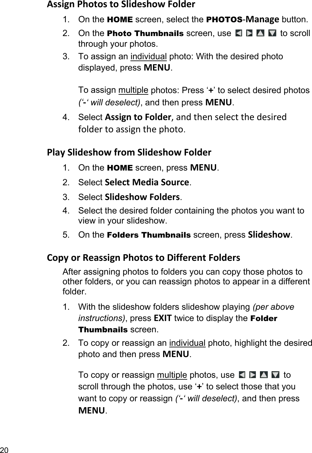 20 AssignPhotostoSlideshowFolder1. On the HOME screen, select the PHOTOS-Manage button. 2. On the Photo Thumbnails screen, use         to scroll through your photos. 3. To assign an individual photo: With the desired photo displayed, press MENU.  To assign multiple photos: Press ‘+’ to select desired photos (‘‐‘ will deselect), and then press MENU. 4. Select AssigntoFolder,andthenselectthedesiredfoldertoassignthephoto.  PlaySlideshowfromSlideshowFolder1. On the HOME screen, press MENU. 2. Select SelectMediaSource. 3. Select SlideshowFolders. 4.  Select the desired folder containing the photos you want to view in your slideshow.   5. On the Folders Thumbnails screen, press Slideshow.  CopyorReassignPhotostoDifferentFoldersAfter assigning photos to folders you can copy those photos to other folders, or you can reassign photos to appear in a different folder. 1.  With the slideshow folders slideshow playing (per above instructions), press EXIT twice to display the Folder Thumbnails screen. 2.  To copy or reassign an individual photo, highlight the desired photo and then press MENU.  To copy or reassign multiple photos, use      to scroll through the photos, use ‘+’ to select those that you want to copy or reassign (‘‐‘ will deselect), and then press MENU. 