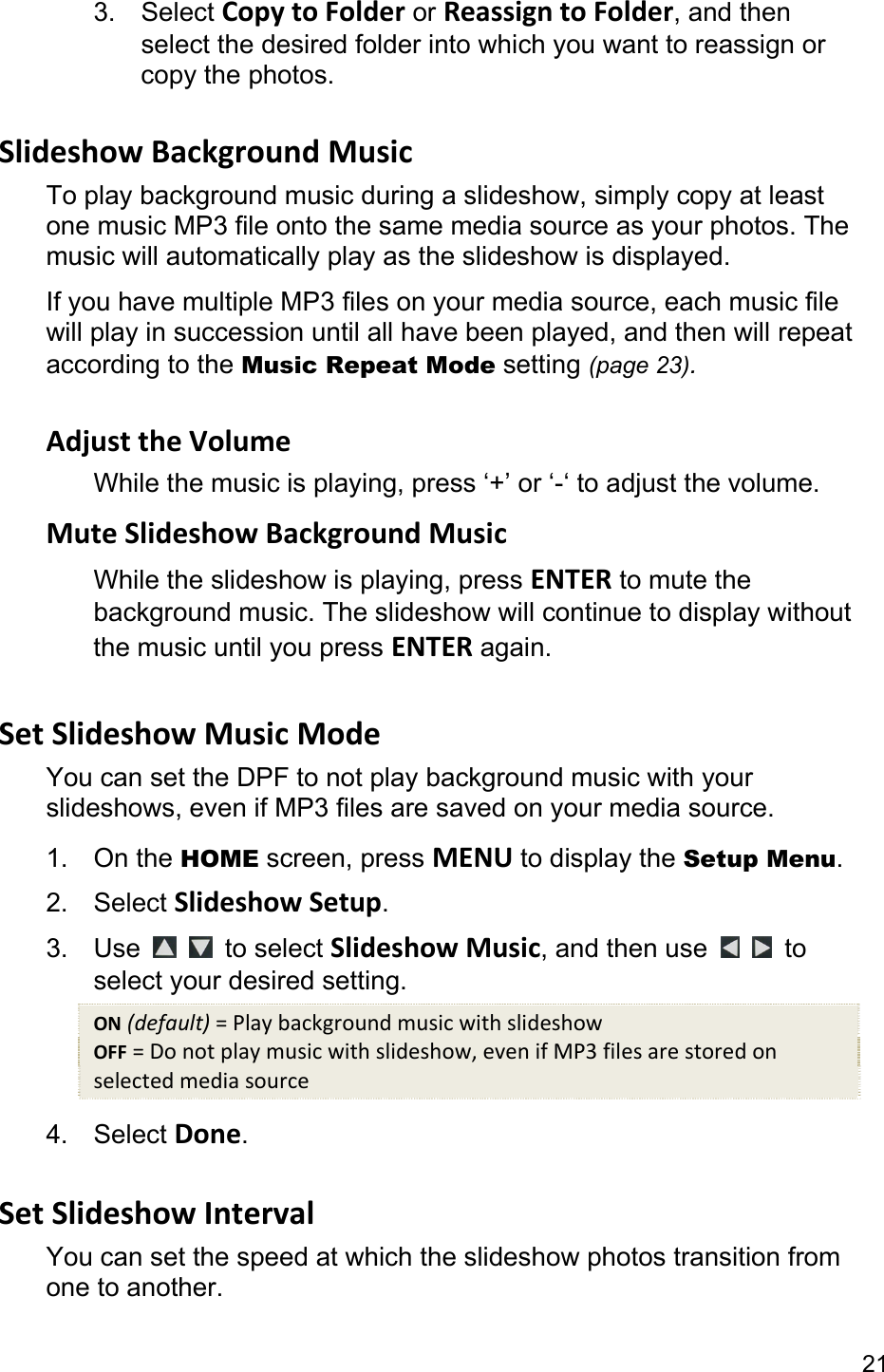 21 3. Select CopytoFolder or ReassigntoFolder, and then select the desired folder into which you want to reassign or copy the photos.  SlideshowBackgroundMusicTo play background music during a slideshow, simply copy at least one music MP3 file onto the same media source as your photos. The music will automatically play as the slideshow is displayed. If you have multiple MP3 files on your media source, each music file will play in succession until all have been played, and then will repeat according to the Music Repeat Mode setting (page 23).  AdjusttheVolumeWhile the music is playing, press ‘+’ or ‘-‘ to adjust the volume. MuteSlideshowBackgroundMusicWhile the slideshow is playing, press ENTER to mute the background music. The slideshow will continue to display without the music until you press ENTER again.  SetSlideshowMusicModeYou can set the DPF to not play background music with your slideshows, even if MP3 files are saved on your media source. 1. On the HOME screen, press MENU to display the Setup Menu. 2. Select SlideshowSetup. 3. Use    to select SlideshowMusic, and then use    to select your desired setting. ON(default)=PlaybackgroundmusicwithslideshowOFF=Donotplaymusicwithslideshow,evenifMP3filesarestoredonselectedmediasource4. Select Done.  SetSlideshowIntervalYou can set the speed at which the slideshow photos transition from one to another.   