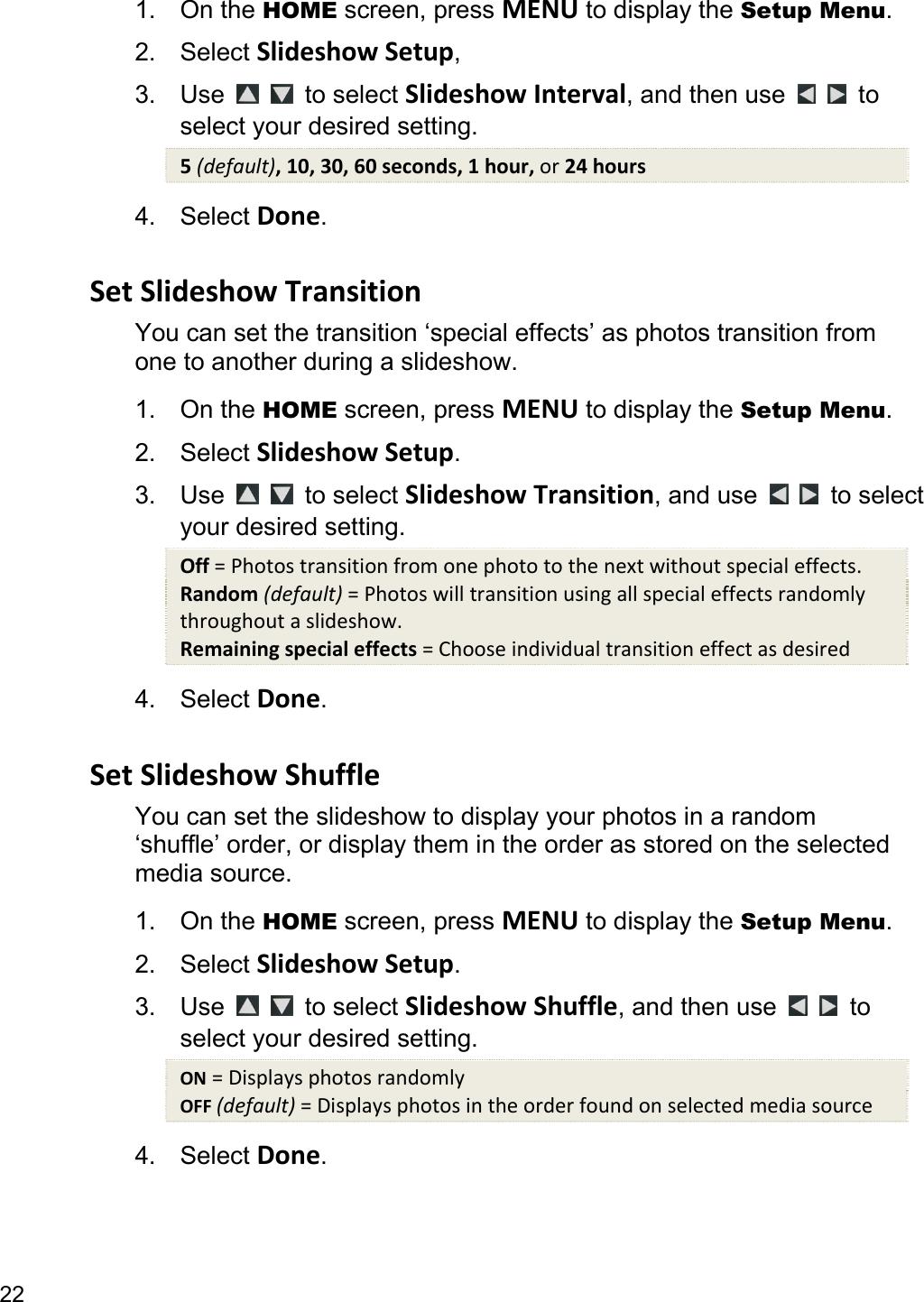 22 1. On the HOME screen, press MENU to display the Setup Menu. 2. Select SlideshowSetup,  3. Use    to select SlideshowInterval, and then use    to select your desired setting. 5(default),10,30,60seconds,1hour,or24hours4. Select Done.  SetSlideshowTransitionYou can set the transition ‘special effects’ as photos transition from one to another during a slideshow. 1. On the HOME screen, press MENU to display the Setup Menu. 2. Select SlideshowSetup. 3. Use    to select SlideshowTransition, and use    to select your desired setting. Off=Photostransitionfromonephototothenextwithoutspecialeffects.Random(default)=Photoswilltransitionusingallspecialeffectsrandomlythroughoutaslideshow.Remainingspecialeffects=Chooseindividualtransitioneffectasdesired4. Select Done.  SetSlideshowShuffleYou can set the slideshow to display your photos in a random ‘shuffle’ order, or display them in the order as stored on the selected media source. 1. On the HOME screen, press MENU to display the Setup Menu. 2. Select SlideshowSetup. 3. Use    to select SlideshowShuffle, and then use    to select your desired setting. ON=DisplaysphotosrandomlyOFF(default)=Displaysphotosintheorderfoundonselectedmediasource4. Select Done.  