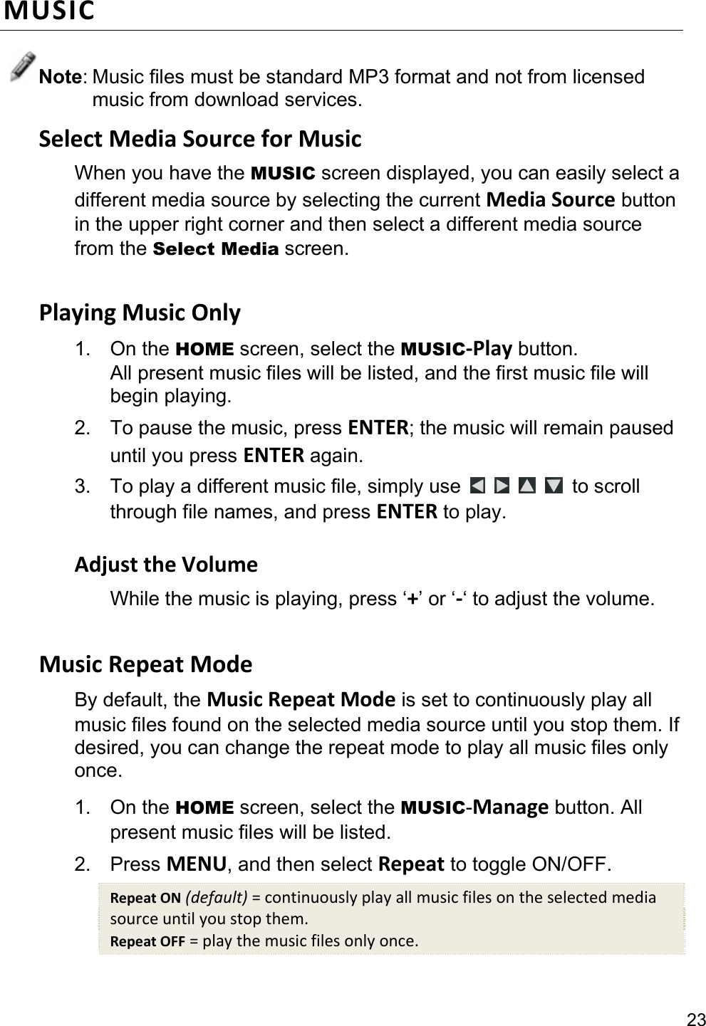 23 MUSICNote: Music files must be standard MP3 format and not from licensed music from download services. SelectMediaSourceforMusicWhen you have the MUSIC screen displayed, you can easily select a different media source by selecting the current MediaSource button in the upper right corner and then select a different media source from the Select Media screen.  PlayingMusicOnly1. On the HOME screen, select the MUSIC‐Play button. All present music files will be listed, and the first music file will begin playing. 2.  To pause the music, press ENTER; the music will remain paused until you press ENTER again. 3.  To play a different music file, simply use      to scroll through file names, and press ENTER to play.  AdjusttheVolumeWhile the music is playing, press ‘+’ or ‘‐‘ to adjust the volume.  MusicRepeatModeBy default, the MusicRepeatMode is set to continuously play all music files found on the selected media source until you stop them. If desired, you can change the repeat mode to play all music files only once. 1. On the HOME screen, select the MUSIC-Manage button. All present music files will be listed. 2. Press MENU, and then select Repeat to toggle ON/OFF. RepeatON(default)=continuouslyplayallmusicfilesontheselectedmediasourceuntilyoustopthem.RepeatOFF=playthemusicfilesonlyonce. 