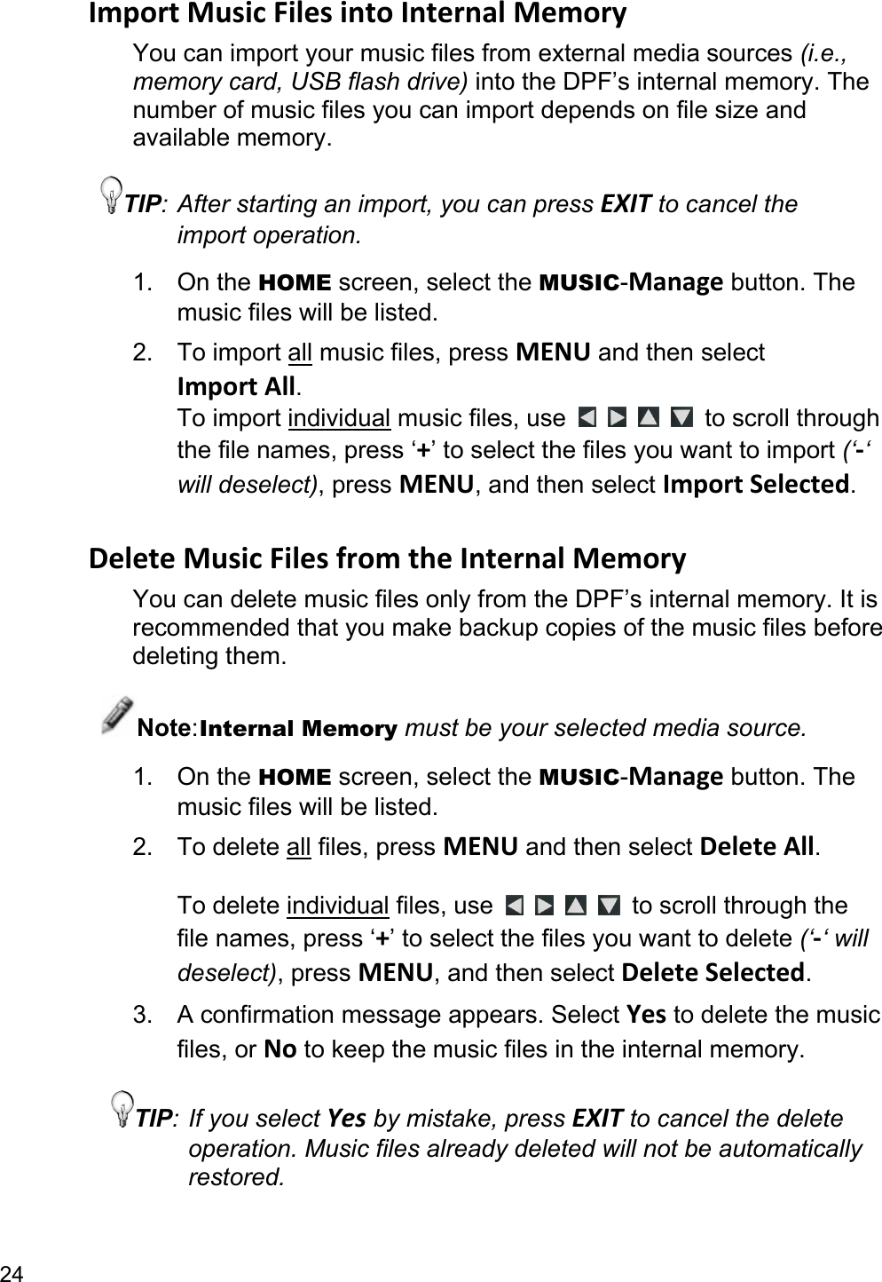 24 ImportMusicFilesintoInternalMemoryYou can import your music files from external media sources (i.e., memory card, USB flash drive) into the DPF’s internal memory. The number of music files you can import depends on file size and available memory. TIP: After starting an import, you can press EXIT to cancel the import operation. 1. On the HOME screen, select the MUSIC-Manage button. The music files will be listed. 2. To import all music files, press MENU and then select ImportAll. To import individual music files, use         to scroll through the file names, press ‘+’ to select the files you want to import (‘‐‘ will deselect), press MENU, and then select ImportSelected.  DeleteMusicFilesfromtheInternalMemoryYou can delete music files only from the DPF’s internal memory. It is recommended that you make backup copies of the music files before deleting them. Note: Internal Memory must be your selected media source. 1. On the HOME screen, select the MUSIC-Manage button. The music files will be listed.   2. To delete all files, press MENU and then select DeleteAll.  To delete individual files, use      to scroll through the file names, press ‘+’ to select the files you want to delete (‘‐‘ will deselect), press MENU, and then select DeleteSelected. 3.  A confirmation message appears. Select Yes to delete the music files, or No to keep the music files in the internal memory. TIP: If you select Yes by mistake, press EXIT to cancel the delete operation. Music files already deleted will not be automatically restored. 