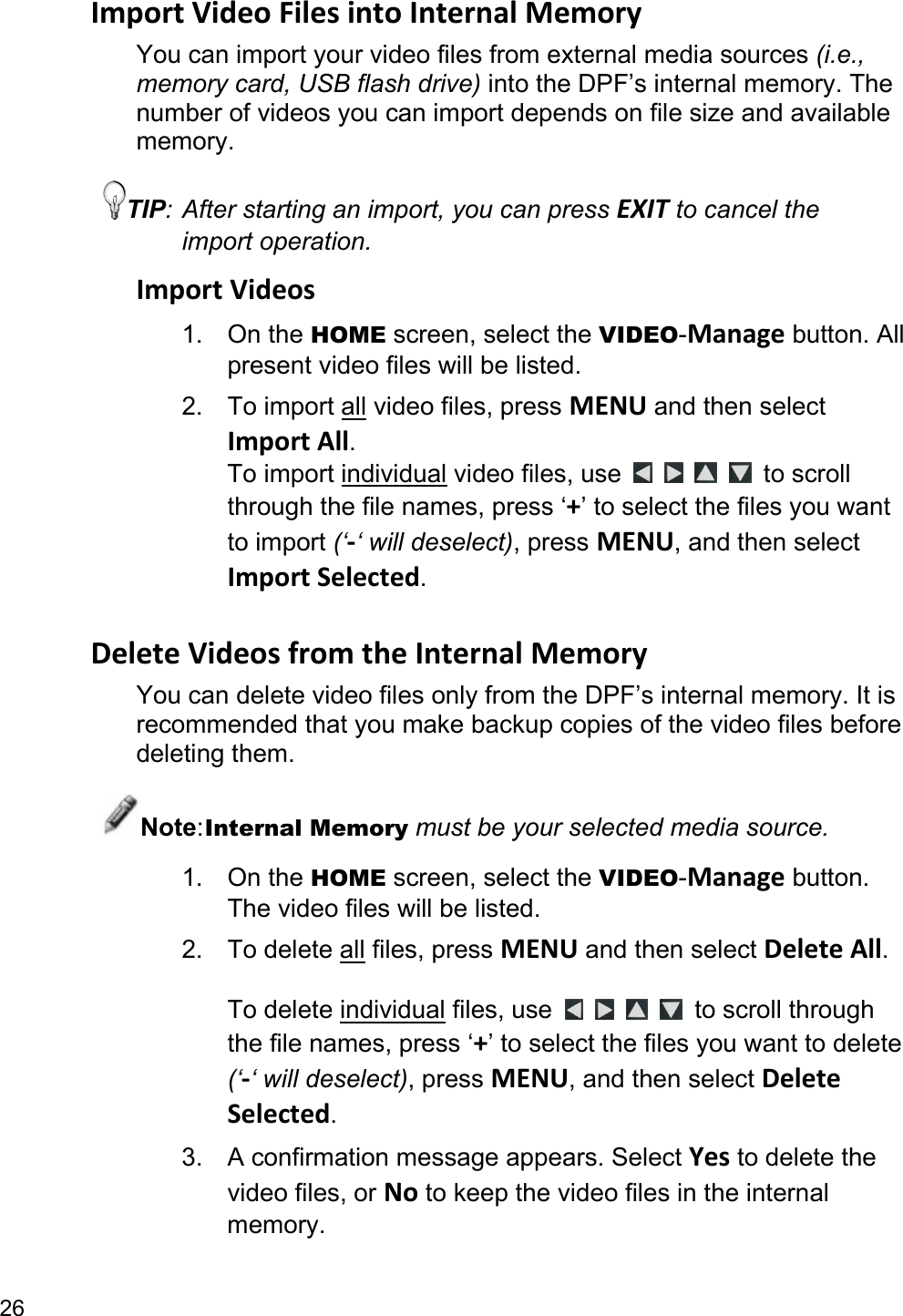 26 ImportVideoFilesintoInternalMemoryYou can import your video files from external media sources (i.e., memory card, USB flash drive) into the DPF’s internal memory. The number of videos you can import depends on file size and available memory. TIP: After starting an import, you can press EXIT to cancel the import operation. ImportVideos1. On the HOME screen, select the VIDEO-Manage button. All present video files will be listed. 2. To import all video files, press MENU and then select ImportAll. To import individual video files, use         to scroll through the file names, press ‘+’ to select the files you want to import (‘‐‘ will deselect), press MENU, and then select ImportSelected.  DeleteVideosfromtheInternalMemoryYou can delete video files only from the DPF’s internal memory. It is recommended that you make backup copies of the video files before deleting them. Note: Internal Memory must be your selected media source. 1. On the HOME screen, select the VIDEO-Manage button. The video files will be listed. 2. To delete all files, press MENU and then select DeleteAll.  To delete individual files, use      to scroll through the file names, press ‘+’ to select the files you want to delete (‘‐‘ will deselect), press MENU, and then select DeleteSelected. 3.  A confirmation message appears. Select Yes to delete the video files, or No to keep the video files in the internal memory. 