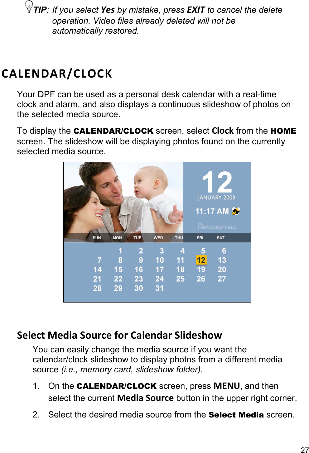 27 TIP: If you select Yes by mistake, press EXIT to cancel the delete operation. Video files already deleted will not be automatically restored.  CALENDAR/CLOCKYour DPF can be used as a personal desk calendar with a real-time clock and alarm, and also displays a continuous slideshow of photos on the selected media source. To display the CALENDAR/CLOCK screen, select Clock from the HOME screen. The slideshow will be displaying photos found on the currently selected media source.    SelectMediaSourceforCalendarSlideshowYou can easily change the media source if you want the calendar/clock slideshow to display photos from a different media source (i.e., memory card, slideshow folder). 1. On the CALENDAR/CLOCK screen, press MENU, and then select the current MediaSource button in the upper right corner. 2. Select the desired media source from the Select Media screen.  