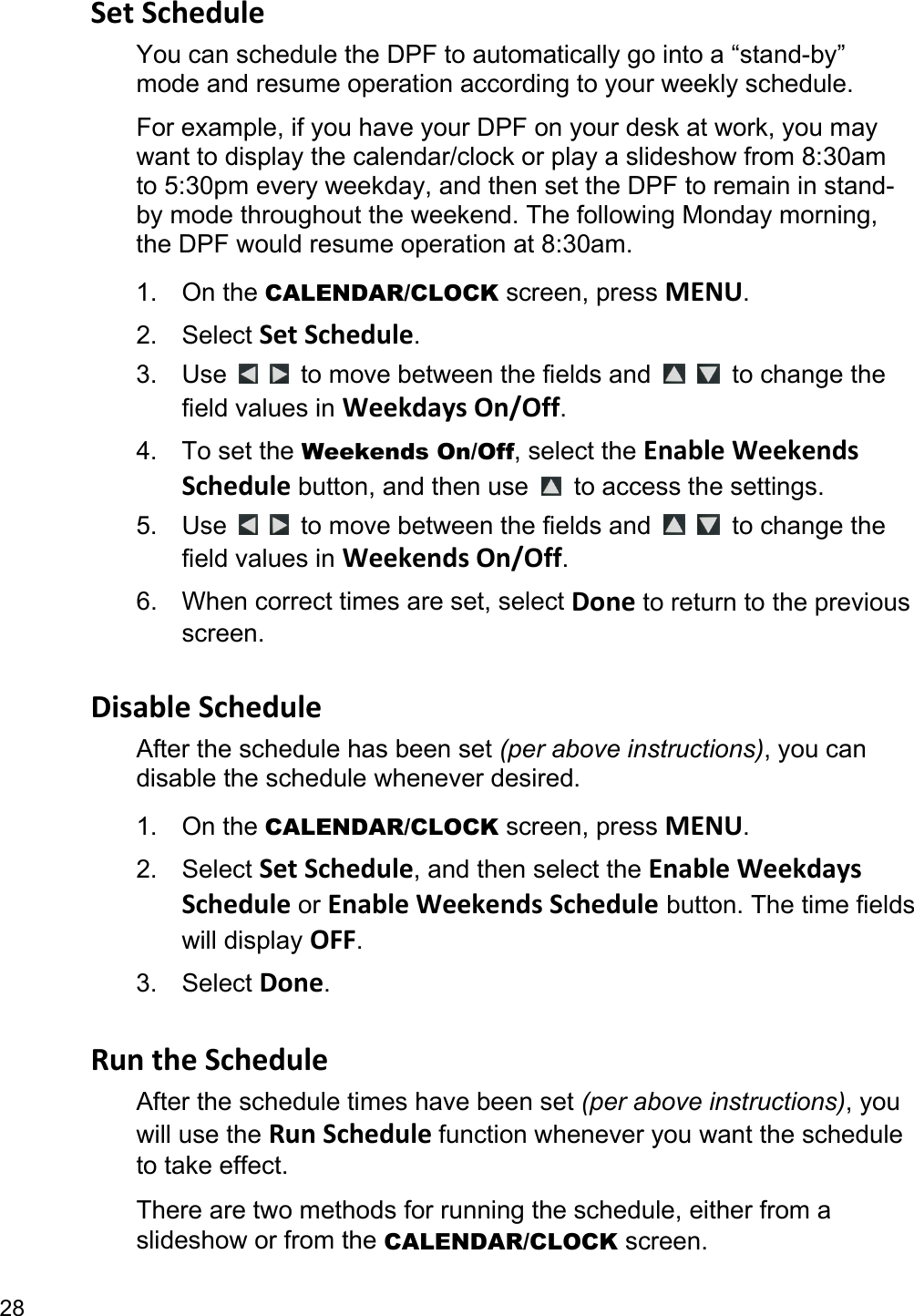 28 SetScheduleYou can schedule the DPF to automatically go into a “stand-by” mode and resume operation according to your weekly schedule.   For example, if you have your DPF on your desk at work, you may want to display the calendar/clock or play a slideshow from 8:30am to 5:30pm every weekday, and then set the DPF to remain in stand-by mode throughout the weekend. The following Monday morning, the DPF would resume operation at 8:30am. 1. On the CALENDAR/CLOCK screen, press MENU. 2. Select SetSchedule. 3. Use     to move between the fields and    to change the field values in WeekdaysOn/Off. 4. To set the Weekends On/Off, select the EnableWeekendsSchedule button, and then use    to access the settings. 5. Use     to move between the fields and    to change the field values in WeekendsOn/Off. 6.  When correct times are set, select Done to return to the previous screen.  DisableScheduleAfter the schedule has been set (per above instructions), you can disable the schedule whenever desired. 1. On the CALENDAR/CLOCK screen, press MENU. 2. Select SetSchedule, and then select the EnableWeekdaysSchedule or EnableWeekendsSchedule button. The time fields will display OFF. 3. Select Done.  RuntheScheduleAfter the schedule times have been set (per above instructions), you will use the RunSchedulefunction whenever you want the schedule to take effect. There are two methods for running the schedule, either from a slideshow or from the CALENDAR/CLOCK screen. 