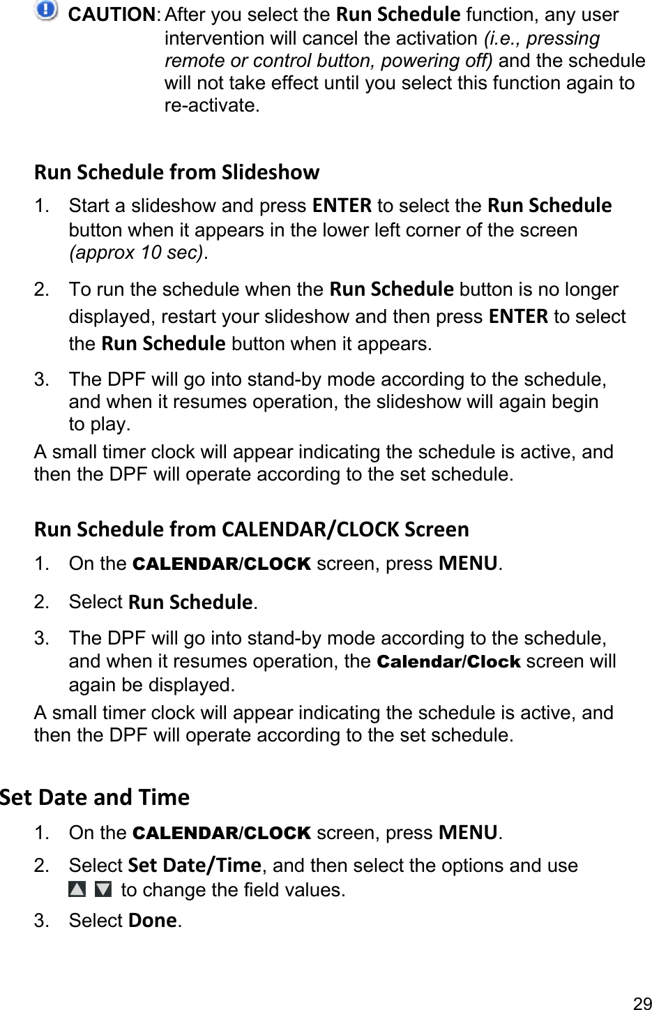 29  CAUTION: After you select the RunSchedule function, any user intervention will cancel the activation (i.e., pressing remote or control button, powering off) and the schedule will not take effect until you select this function again to re-activate.  RunSchedulefromSlideshow1.  Start a slideshow and press ENTER to select the RunSchedule button when it appears in the lower left corner of the screen (approx 10 sec). 2.  To run the schedule when the RunSchedulebutton is no longer displayed, restart your slideshow and then press ENTER to select the RunSchedule button when it appears. 3.  The DPF will go into stand-by mode according to the schedule, and when it resumes operation, the slideshow will again begin to play. A small timer clock will appear indicating the schedule is active, and then the DPF will operate according to the set schedule.  RunSchedulefromCALENDAR/CLOCKScreen1. On the CALENDAR/CLOCK screen, press MENU. 2. Select RunSchedule. 3.  The DPF will go into stand-by mode according to the schedule, and when it resumes operation, the Calendar/Clock screen will again be displayed. A small timer clock will appear indicating the schedule is active, and then the DPF will operate according to the set schedule.  SetDateandTime1. On the CALENDAR/CLOCK screen, press MENU. 2. Select SetDate/Time, and then select the options and use   to change the field values. 3. Select Done.  