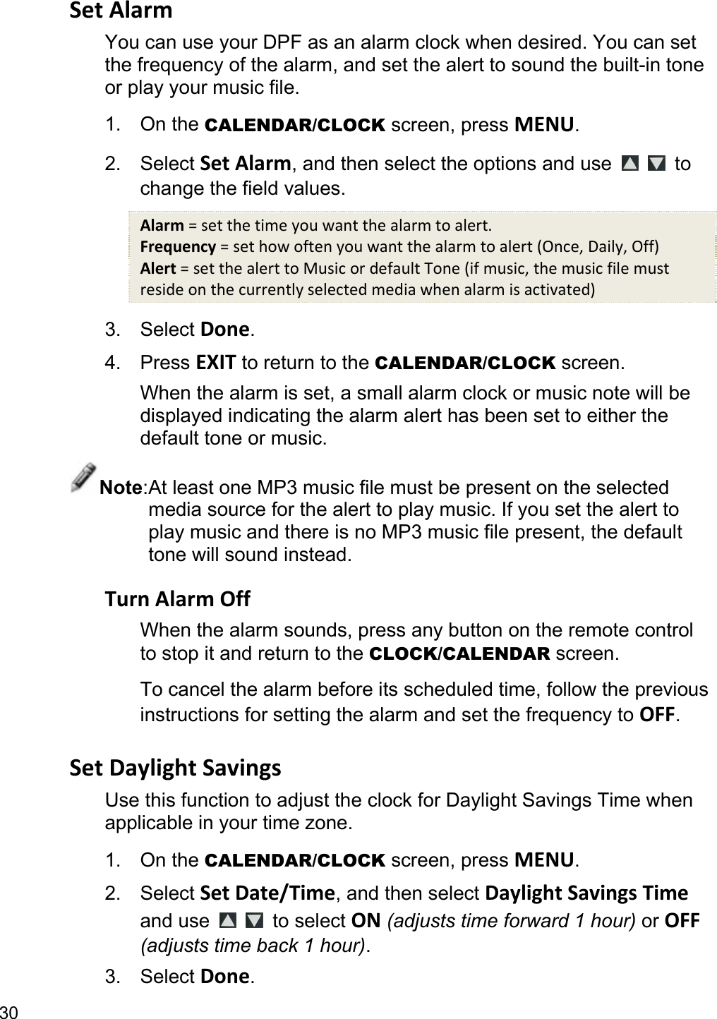 30 SetAlarmYou can use your DPF as an alarm clock when desired. You can set the frequency of the alarm, and set the alert to sound the built-in tone or play your music file. 1. On the CALENDAR/CLOCK screen, press MENU. 2. Select SetAlarm, and then select the options and use    to change the field values. Alarm=setthetimeyouwantthealarmtoalert.Frequency=sethowoftenyouwantthealarmtoalert(Once,Daily,Off)Alert=setthealerttoMusicordefaultTone(ifmusic,themusicfilemustresideonthecurrentlyselectedmediawhenalarmisactivated)3. Select Done. 4. Press EXIT to return to the CALENDAR/CLOCK screen. When the alarm is set, a small alarm clock or music note will be displayed indicating the alarm alert has been set to either the default tone or music. Note: At least one MP3 music file must be present on the selected media source for the alert to play music. If you set the alert to play music and there is no MP3 music file present, the default tone will sound instead.  TurnAlarmOffWhen the alarm sounds, press any button on the remote control to stop it and return to the CLOCK/CALENDAR screen. To cancel the alarm before its scheduled time, follow the previous instructions for setting the alarm and set the frequency to OFF.  SetDaylightSavingsUse this function to adjust the clock for Daylight Savings Time when applicable in your time zone. 1. On the CALENDAR/CLOCK screen, press MENU. 2. Select SetDate/Time, and then select DaylightSavingsTime and use    to select ON (adjusts time forward 1 hour) or OFF (adjusts time back 1 hour). 3. Select Done. 