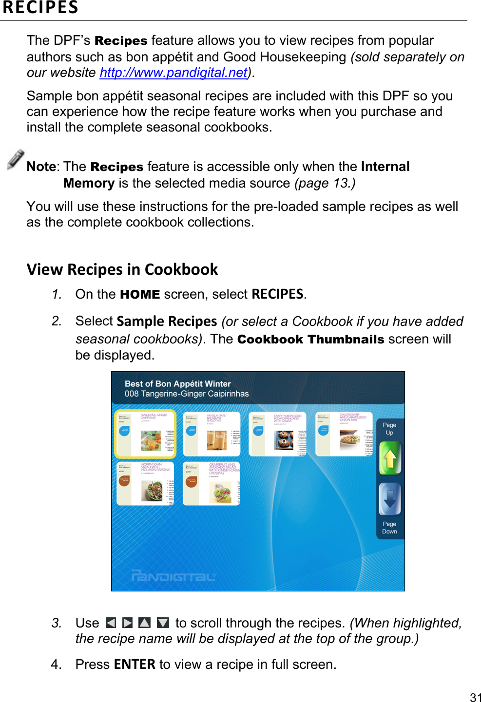 31 RECIPESThe DPF’s Recipes feature allows you to view recipes from popular authors such as bon appétit and Good Housekeeping (sold separately on our website http://www.pandigital.net). Sample bon appétit seasonal recipes are included with this DPF so you can experience how the recipe feature works when you purchase and install the complete seasonal cookbooks. Note: The Recipes feature is accessible only when the Internal Memory is the selected media source (page 13.) You will use these instructions for the pre-loaded sample recipes as well as the complete cookbook collections.  ViewRecipesinCookbook1.  On the HOME screen, select RECIPES. 2.  Select SampleRecipes (or select a Cookbook if you have added seasonal cookbooks). The Cookbook Thumbnails screen will be displayed.   3.  Use         to scroll through the recipes. (When highlighted, the recipe name will be displayed at the top of the group.) 4. Press ENTER to view a recipe in full screen. 