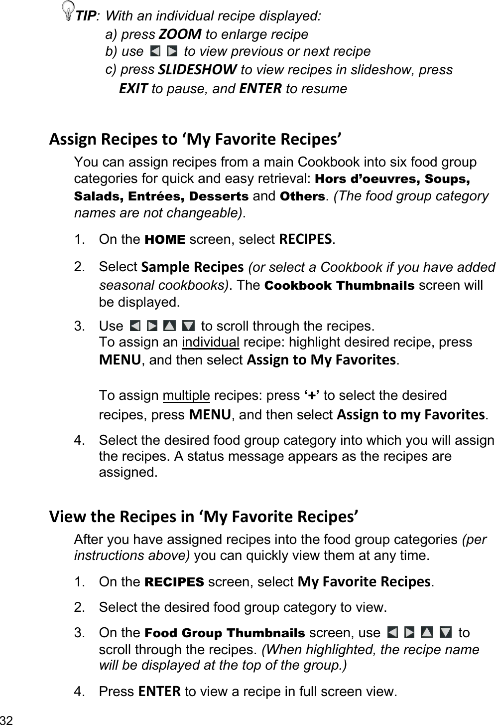 32 TIP: With an individual recipe displayed: a) press ZOOM to enlarge recipe b) use    to view previous or next recipe c) press SLIDESHOW to view recipes in slideshow, press   EXIT to pause, and ENTER to resume  AssignRecipesto‘MyFavoriteRecipes’You can assign recipes from a main Cookbook into six food group categories for quick and easy retrieval: Hors d’oeuvres, Soups, Salads, Entrées, Desserts and Others. (The food group category names are not changeable). 1. On the HOME screen, select RECIPES. 2. Select SampleRecipes (or select a Cookbook if you have added seasonal cookbooks). The Cookbook Thumbnails screen will be displayed. 3. Use         to scroll through the recipes.   To assign an individual recipe: highlight desired recipe, press MENU, and then select AssigntoMyFavorites.   To assign multiple recipes: press ‘+’ to select the desired recipes, press MENU, and then select AssigntomyFavorites. 4.  Select the desired food group category into which you will assign the recipes. A status message appears as the recipes are assigned.  ViewtheRecipesin‘MyFavoriteRecipes’After you have assigned recipes into the food group categories (per instructions above) you can quickly view them at any time. 1. On the RECIPES screen, select MyFavoriteRecipes. 2.  Select the desired food group category to view. 3. On the Food Group Thumbnails screen, use      to scroll through the recipes. (When highlighted, the recipe name will be displayed at the top of the group.) 4. Press ENTER to view a recipe in full screen view. 