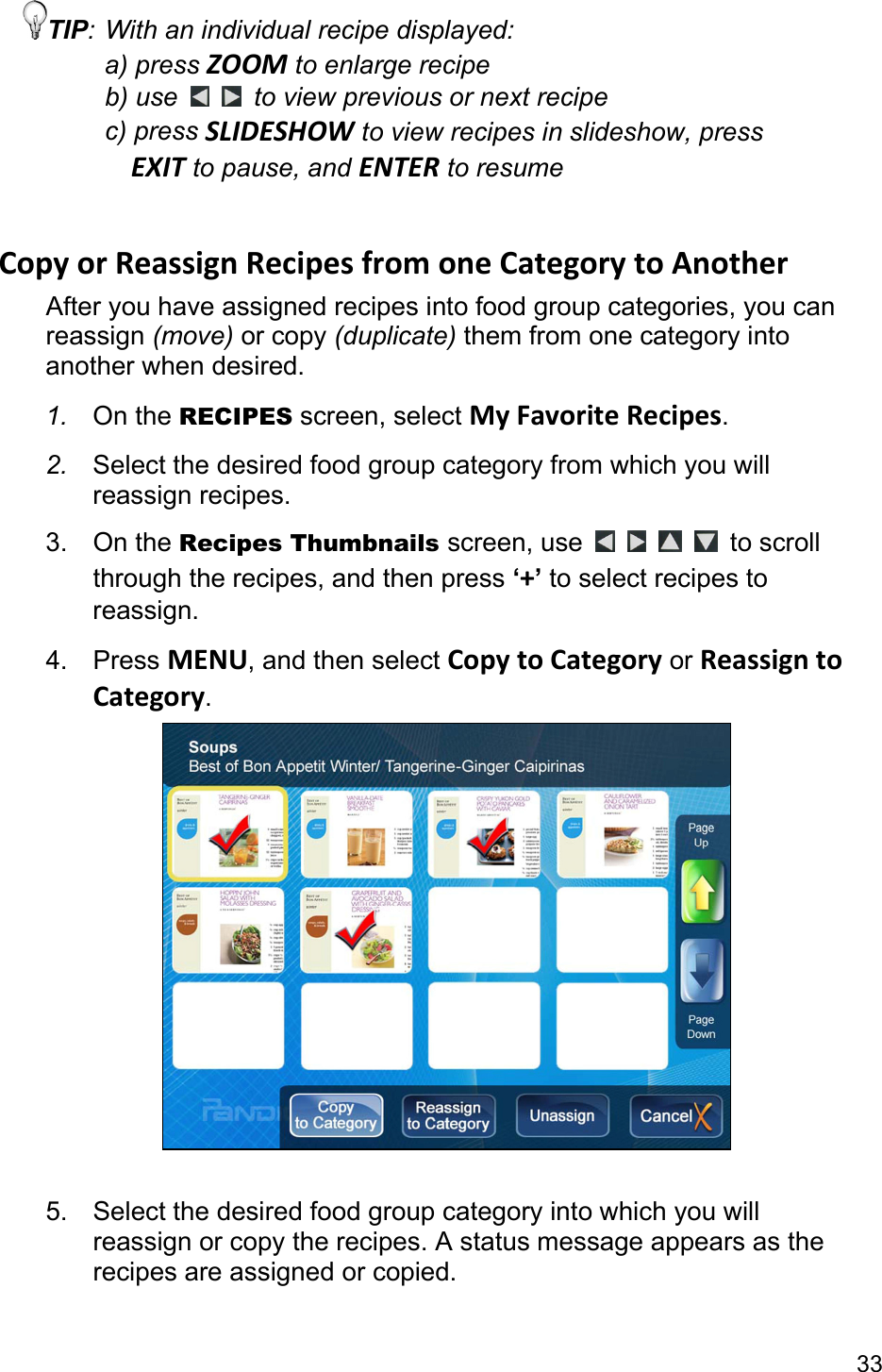 33 TIP: With an individual recipe displayed: a) press ZOOM to enlarge recipe b) use    to view previous or next recipe c) press SLIDESHOW to view recipes in slideshow, press   EXIT to pause, and ENTER to resume  CopyorReassignRecipesfromoneCategorytoAnotherAfter you have assigned recipes into food group categories, you can reassign (move) or copy (duplicate) them from one category into another when desired. 1.  On the RECIPES screen, select MyFavoriteRecipes. 2.  Select the desired food group category from which you will reassign recipes. 3. On the Recipes Thumbnails screen, use         to scroll through the recipes, and then press ‘+’ to select recipes to reassign. 4. Press MENU, and then select CopytoCategory or ReassigntoCategory.   5.  Select the desired food group category into which you will reassign or copy the recipes. A status message appears as the recipes are assigned or copied.  
