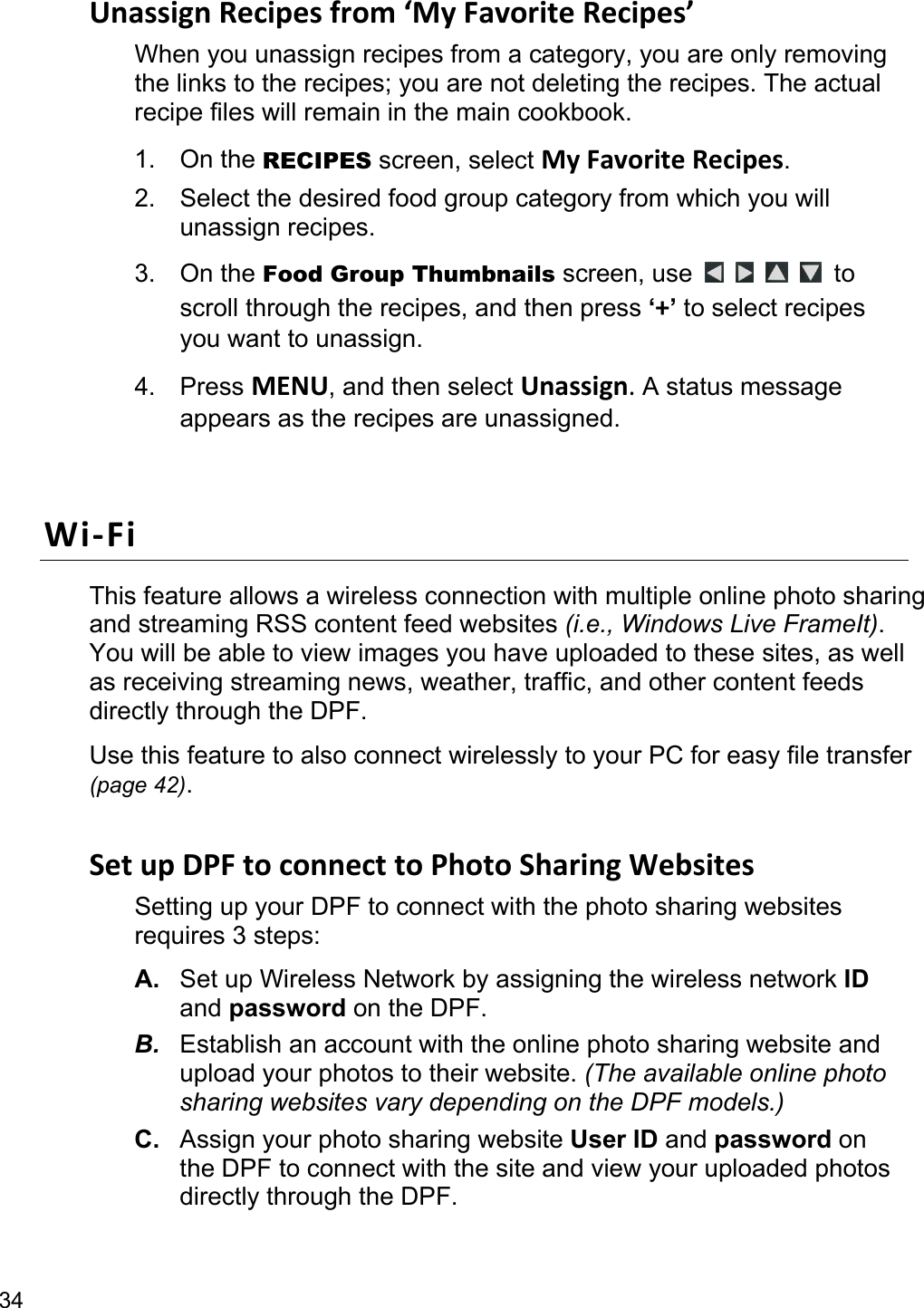 34 UnassignRecipesfrom‘MyFavoriteRecipes’When you unassign recipes from a category, you are only removing the links to the recipes; you are not deleting the recipes. The actual recipe files will remain in the main cookbook. 1. On the RECIPES screen, select MyFavoriteRecipes. 2.  Select the desired food group category from which you will unassign recipes. 3. On the Food Group Thumbnails screen, use      to scroll through the recipes, and then press ‘+’ to select recipes you want to unassign. 4. Press MENU, and then select Unassign.A status message appears as the recipes are unassigned.  Wi‐FiThis feature allows a wireless connection with multiple online photo sharing and streaming RSS content feed websites (i.e., Windows Live FrameIt). You will be able to view images you have uploaded to these sites, as well as receiving streaming news, weather, traffic, and other content feeds directly through the DPF. Use this feature to also connect wirelessly to your PC for easy file transfer (page 42).  SetupDPFtoconnecttoPhotoSharingWebsitesSetting up your DPF to connect with the photo sharing websites requires 3 steps: A.  Set up Wireless Network by assigning the wireless network ID and password on the DPF. B.  Establish an account with the online photo sharing website and upload your photos to their website. (The available online photo sharing websites vary depending on the DPF models.) C.  Assign your photo sharing website User ID and password on the DPF to connect with the site and view your uploaded photos directly through the DPF.  