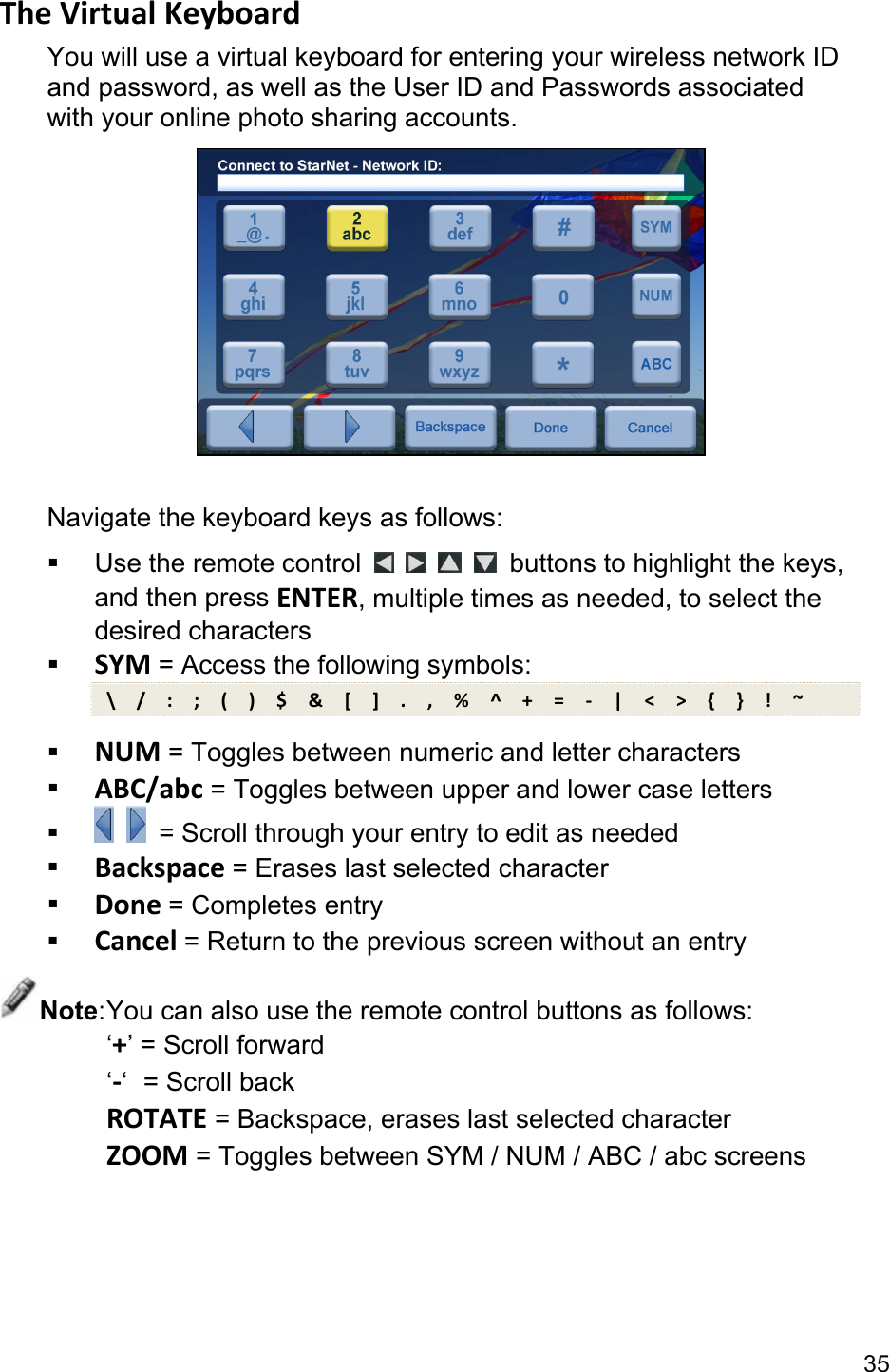 35 TheVirtualKeyboardYou will use a virtual keyboard for entering your wireless network ID and password, as well as the User ID and Passwords associated with your online photo sharing accounts.   Navigate the keyboard keys as follows:   Use the remote control         buttons to highlight the keys, and then press ENTER, multiple times as needed, to select the desired characters  SYM = Access the following symbols: \/:;()$&amp;[].,%^+=‐|&lt;&gt;{}!~ NUM = Toggles between numeric and letter characters  ABC/abc = Toggles between upper and lower case letters     = Scroll through your entry to edit as needed  Backspace = Erases last selected character  Done= Completes entry  Cancel= Return to the previous screen without an entry Note: You can also use the remote control buttons as follows: ‘+’ = Scroll forward ‘‐‘  = Scroll back ROTATE = Backspace, erases last selected character ZOOM = Toggles between SYM / NUM / ABC / abc screens  