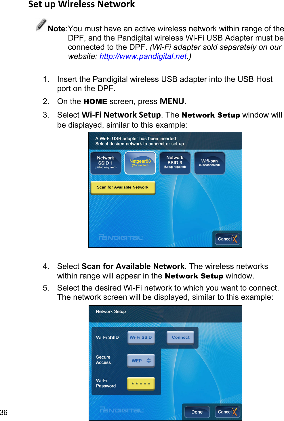 36 SetupWirelessNetworkNote: You must have an active wireless network within range of the DPF, and the Pandigital wireless Wi-Fi USB Adapter must be connected to the DPF. (Wi-Fi adapter sold separately on our website: http://www.pandigital.net.)  1.  Insert the Pandigital wireless USB adapter into the USB Host port on the DPF. 2. On the HOME screen, press MENU. 3. Select Wi‐FiNetworkSetup. The Network Setup window will be displayed, similar to this example:   4. Select Scan for Available Network. The wireless networks within range will appear in the Network Setup window. 5.  Select the desired Wi-Fi network to which you want to connect. The network screen will be displayed, similar to this example:         