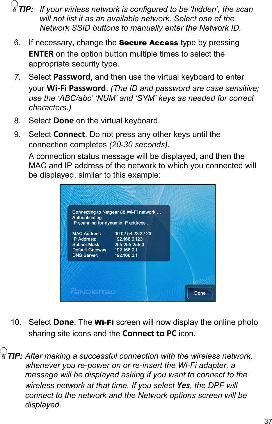 37 TIP:  If your wirless network is configured to be ‘hidden’, the scan will not list it as an available network. Select one of the Network SSID buttons to manually enter the Network ID. 6.  If necessary, change the Secure Access type by pressing ENTER on the option button multiple times to select the appropriate security type. 7.  Select Password, and then use the virtual keyboard to enter your Wi‐FiPassword. (The ID and password are case sensitive; use the ‘ABC/abc’ ‘NUM’ and ‘SYM’ keys as needed for correct characters.) 8. Select Done on the virtual keyboard. 9. Select Connect. Do not press any other keys until the connection completes (20-30 seconds). A connection status message will be displayed, and then the MAC and IP address of the network to which you connected will be displayed, similar to this example:   10. Select Done.The Wi-Fi screen will now display the online photo sharing site icons and the ConnecttoPC icon. TIP: After making a successful connection with the wireless network, whenever you re-power on or re-insert the Wi-Fi adapter, a message will be displayed asking if you want to connect to the wireless network at that time. If you select Yes, the DPF will connect to the network and the Network options screen will be displayed. 