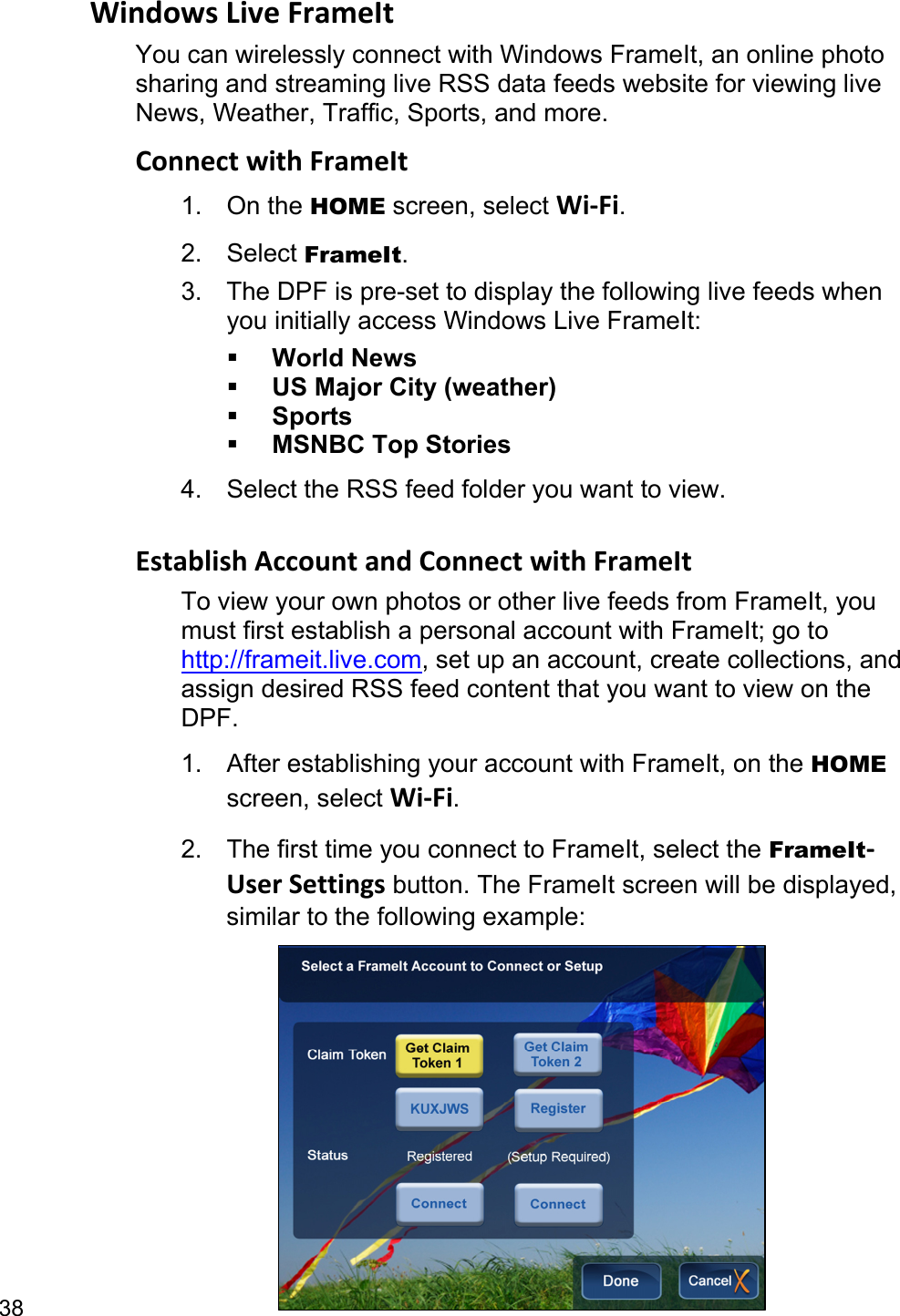 38 WindowsLiveFrameItYou can wirelessly connect with Windows FrameIt, an online photo sharing and streaming live RSS data feeds website for viewing live News, Weather, Traffic, Sports, and more. ConnectwithFrameIt1. On the HOME screen, select Wi‐Fi. 2. Select FrameIt. 3.  The DPF is pre-set to display the following live feeds when you initially access Windows Live FrameIt:  World News  US Major City (weather)  Sports  MSNBC Top Stories 4.  Select the RSS feed folder you want to view.  EstablishAccountandConnectwithFrameItTo view your own photos or other live feeds from FrameIt, you must first establish a personal account with FrameIt; go to http://frameit.live.com, set up an account, create collections, and assign desired RSS feed content that you want to view on the DPF. 1.  After establishing your account with FrameIt, on the HOME screen, select Wi‐Fi. 2.  The first time you connect to FrameIt, select the FrameIt‐UserSettings button. The FrameIt screen will be displayed, similar to the following example:   
