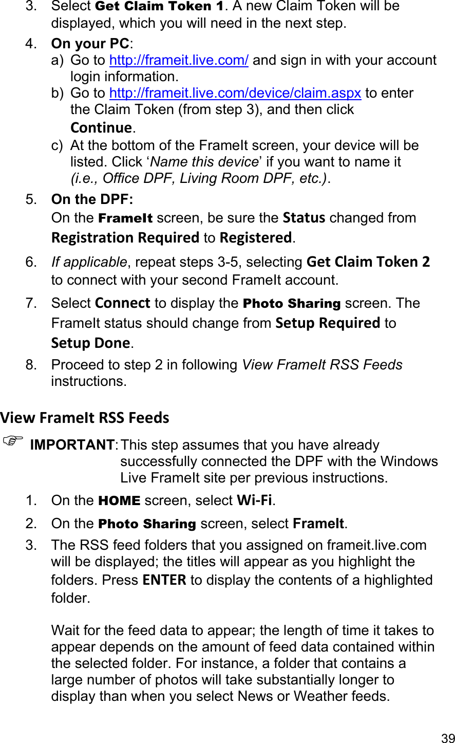 39 3. Select Get Claim Token 1. A new Claim Token will be displayed, which you will need in the next step. 4.  On your PC:  a) Go to http://frameit.live.com/ and sign in with your account  login information. b) Go to http://frameit.live.com/device/claim.aspx to enter   the Claim Token (from step 3), and then click  Continue. c)  At the bottom of the FrameIt screen, your device will be  listed. Click ‘Name this device’ if you want to name it  (i.e., Office DPF, Living Room DPF, etc.). 5.  On the DPF: On the FrameIt screen, be sure the Status changed from RegistrationRequired to Registered. 6.  If applicable, repeat steps 3-5, selecting GetClaimToken2 to connect with your second FrameIt account. 7. Select Connect to display the Photo Sharing screen. The FrameIt status should change from SetupRequired to SetupDone. 8. Proceed to step 2 in following View FrameIt RSS Feeds instructions.  ViewFrameItRSSFeeds) IMPORTANT: This step assumes that you have already successfully connected the DPF with the Windows Live FrameIt site per previous instructions. 1. On the HOME screen, select Wi‐Fi. 2. On the Photo Sharing screen, select FrameIt. 3. The RSS feed folders that you assigned on frameit.live.com will be displayed; the titles will appear as you highlight the folders. Press ENTER to display the contents of a highlighted folder.  Wait for the feed data to appear; the length of time it takes to appear depends on the amount of feed data contained within the selected folder. For instance, a folder that contains a large number of photos will take substantially longer to display than when you select News or Weather feeds. 