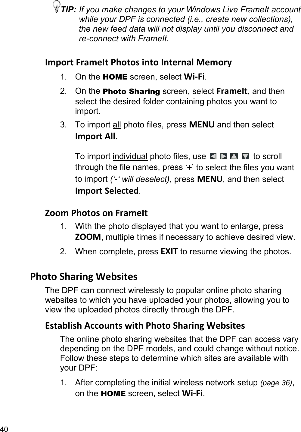 40 TIP: If you make changes to your Windows Live FrameIt account while your DPF is connected (i.e., create new collections), the new feed data will not display until you disconnect and re-connect with FrameIt.  ImportFrameItPhotosintoInternalMemory1. On the HOME screen, select Wi‐Fi. 2. On the Photo Sharing screen, select FrameIt, and then select the desired folder containing photos you want to import. 3. To import all photo files, press MENU and then select ImportAll.  To import individual photo files, use         to scroll through the file names, press ‘+’ to select the files you want to import (‘‐‘ will deselect), press MENU, and then select ImportSelected.  ZoomPhotosonFrameIt1.  With the photo displayed that you want to enlarge, press ZOOM, multiple times if necessary to achieve desired view. 2. When complete, press EXIT to resume viewing the photos.  PhotoSharingWebsitesThe DPF can connect wirelessly to popular online photo sharing websites to which you have uploaded your photos, allowing you to view the uploaded photos directly through the DPF. EstablishAccountswithPhotoSharingWebsitesThe online photo sharing websites that the DPF can access vary depending on the DPF models, and could change without notice. Follow these steps to determine which sites are available with your DPF: 1. After completing the initial wireless network setup (page 36), on the HOME screen, select Wi‐Fi. 