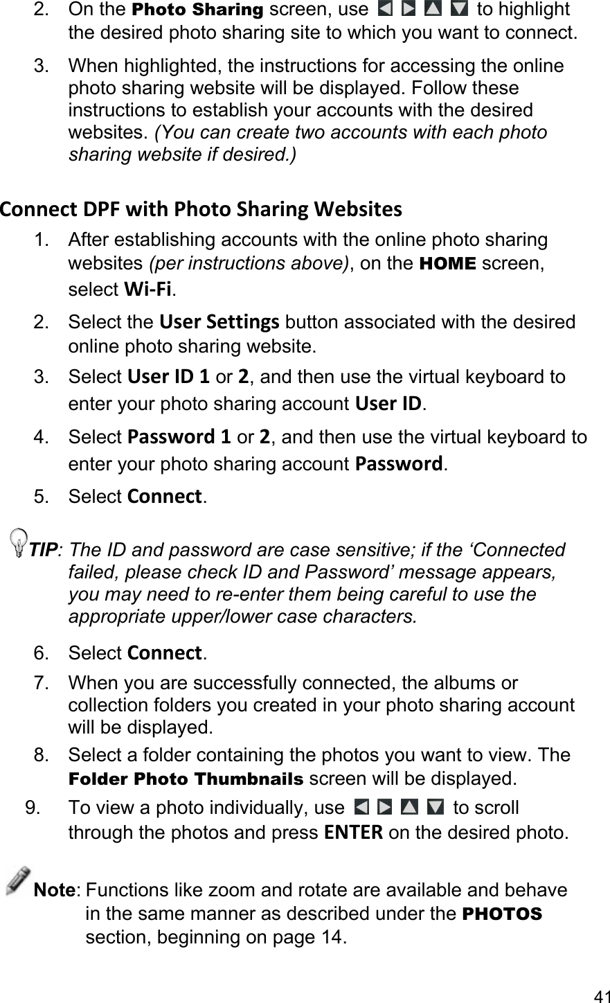 41 2. On the Photo Sharing screen, use         to highlight the desired photo sharing site to which you want to connect. 3.  When highlighted, the instructions for accessing the online photo sharing website will be displayed. Follow these instructions to establish your accounts with the desired websites. (You can create two accounts with each photo sharing website if desired.)  ConnectDPFwithPhotoSharingWebsites1.  After establishing accounts with the online photo sharing websites (per instructions above), on the HOME screen, select Wi‐Fi. 2. Select the UserSettings button associated with the desired online photo sharing website. 3. Select UserID1 or 2, and then use the virtual keyboard to enter your photo sharing account UserID. 4. Select Password1 or 2, and then use the virtual keyboard to enter your photo sharing account Password. 5. Select Connect. TIP: The ID and password are case sensitive; if the ‘Connected failed, please check ID and Password’ message appears, you may need to re-enter them being careful to use the appropriate upper/lower case characters. 6. Select Connect. 7.  When you are successfully connected, the albums or collection folders you created in your photo sharing account will be displayed. 8.  Select a folder containing the photos you want to view. The Folder Photo Thumbnails screen will be displayed. 9. To view a photo individually, use         to scroll through the photos and press ENTER on the desired photo. Note: Functions like zoom and rotate are available and behave in the same manner as described under the PHOTOS section, beginning on page 14. 