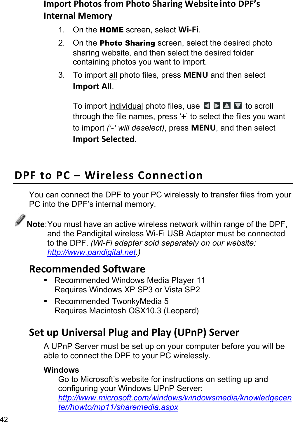 42 ImportPhotosfromPhotoSharingWebsiteintoDPF’sInternalMemory1. On the HOME screen, select Wi‐Fi. 2. On the Photo Sharing screen, select the desired photo sharing website, and then select the desired folder containing photos you want to import. 3. To import all photo files, press MENU and then select ImportAll.  To import individual photo files, use         to scroll through the file names, press ‘+’ to select the files you want to import (‘‐‘ will deselect), press MENU, and then select ImportSelected.  DPFtoPC–WirelessConnectionYou can connect the DPF to your PC wirelessly to transfer files from your PC into the DPF’s internal memory. Note: You must have an active wireless network within range of the DPF, and the Pandigital wireless Wi-Fi USB Adapter must be connected to the DPF. (Wi-Fi adapter sold separately on our website: http://www.pandigital.net.) RecommendedSoftware  Recommended Windows Media Player 11 Requires Windows XP SP3 or Vista SP2  Recommended TwonkyMedia 5 Requires Macintosh OSX10.3 (Leopard)  SetupUniversalPlugandPlay(UPnP)ServerA UPnP Server must be set up on your computer before you will be able to connect the DPF to your PC wirelessly. Windows Go to Microsoft’s website for instructions on setting up and configuring your Windows UPnP Server:   http://www.microsoft.com/windows/windowsmedia/knowledgecenter/howto/mp11/sharemedia.aspx 