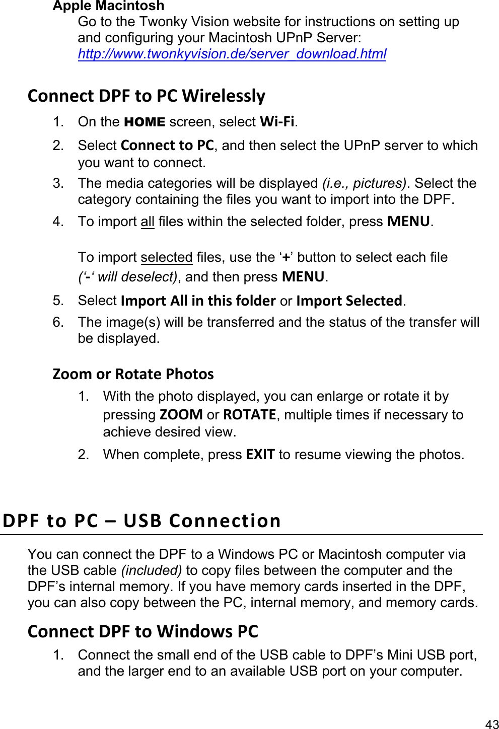 43 Apple Macintosh Go to the Twonky Vision website for instructions on setting up and configuring your Macintosh UPnP Server: http://www.twonkyvision.de/server_download.html  ConnectDPFtoPCWirelessly1. On the HOME screen, select Wi‐Fi. 2. Select ConnecttoPC, and then select the UPnP server to which you want to connect. 3.  The media categories will be displayed (i.e., pictures). Select the category containing the files you want to import into the DPF. 4. To import all files within the selected folder, press MENU.  To import selected files, use the ‘+’ button to select each file   (‘‐‘ will deselect), and then press MENU. 5. Select ImportAllinthisfolder or ImportSelected. 6.  The image(s) will be transferred and the status of the transfer will be displayed.  ZoomorRotatePhotos1.  With the photo displayed, you can enlarge or rotate it by pressing ZOOMorROTATE, multiple times if necessary to achieve desired view. 2. When complete, press EXIT to resume viewing the photos.  DPFtoPC–USBConnectionYou can connect the DPF to a Windows PC or Macintosh computer via the USB cable (included) to copy files between the computer and the DPF’s internal memory. If you have memory cards inserted in the DPF, you can also copy between the PC, internal memory, and memory cards. ConnectDPFtoWindowsPC1.  Connect the small end of the USB cable to DPF’s Mini USB port, and the larger end to an available USB port on your computer. 