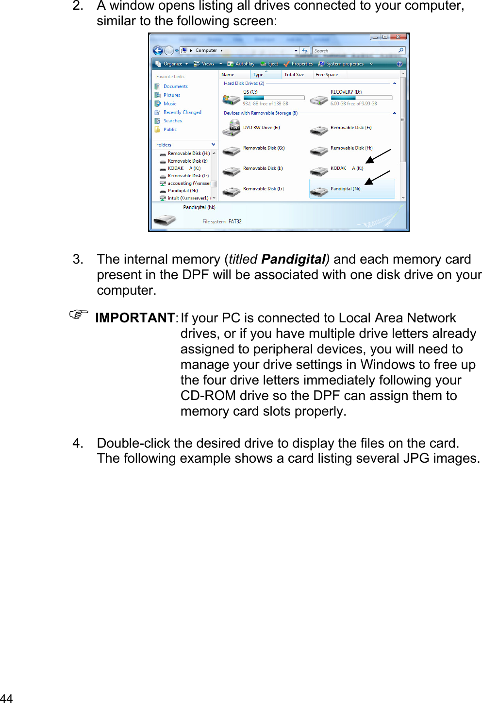 44 2.  A window opens listing all drives connected to your computer, similar to the following screen:   3.  The internal memory (titled Pandigital) and each memory card present in the DPF will be associated with one disk drive on your computer. ) IMPORTANT: If your PC is connected to Local Area Network drives, or if you have multiple drive letters already assigned to peripheral devices, you will need to manage your drive settings in Windows to free up the four drive letters immediately following your CD-ROM drive so the DPF can assign them to memory card slots properly.  4.  Double-click the desired drive to display the files on the card. The following example shows a card listing several JPG images. 