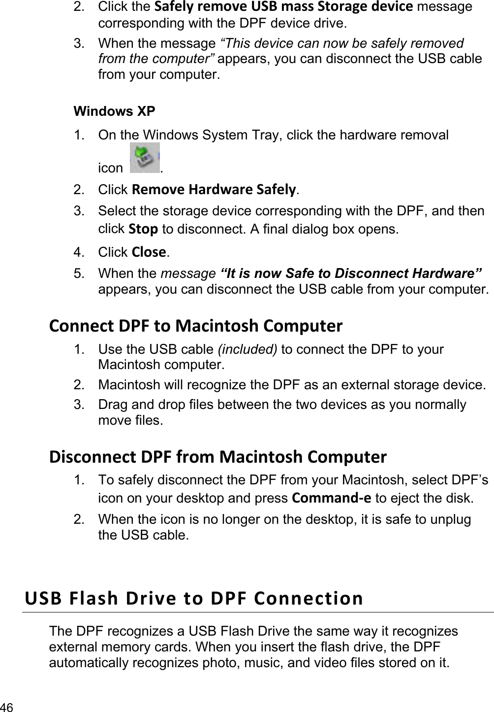 46 2. Click the SafelyremoveUSBmassStoragedevice message corresponding with the DPF device drive. 3. When the message “This device can now be safely removed from the computer” appears, you can disconnect the USB cable from your computer.  Windows XP 1.  On the Windows System Tray, click the hardware removal icon  . 2. Click RemoveHardwareSafely. 3.  Select the storage device corresponding with the DPF, and then click Stop to disconnect. A final dialog box opens.   4. Click Close. 5. When the message “It is now Safe to Disconnect Hardware” appears, you can disconnect the USB cable from your computer.  ConnectDPFtoMacintoshComputer1.  Use the USB cable (included) to connect the DPF to your Macintosh computer.   2.  Macintosh will recognize the DPF as an external storage device.   3.  Drag and drop files between the two devices as you normally move files.    DisconnectDPFfromMacintoshComputer1.  To safely disconnect the DPF from your Macintosh, select DPF’s icon on your desktop and press Command‐e to eject the disk. 2.  When the icon is no longer on the desktop, it is safe to unplug the USB cable.  USBFlashDrivetoDPFConnectionThe DPF recognizes a USB Flash Drive the same way it recognizes external memory cards. When you insert the flash drive, the DPF automatically recognizes photo, music, and video files stored on it. 