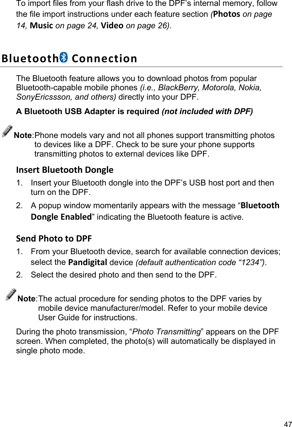 47 To import files from your flash drive to the DPF’s internal memory, follow the file import instructions under each feature section (Photos on page 14, Music on page 24, Video on page 26).  Bluetooth ConnectionThe Bluetooth feature allows you to download photos from popular Bluetooth-capable mobile phones (i.e., BlackBerry, Motorola, Nokia, SonyEricssson, and others) directly into your DPF. A Bluetooth USB Adapter is required (not included with DPF) Note: Phone models vary and not all phones support transmitting photos to devices like a DPF. Check to be sure your phone supports transmitting photos to external devices like DPF. InsertBluetoothDongle1.  Insert your Bluetooth dongle into the DPF’s USB host port and then turn on the DPF. 2.  A popup window momentarily appears with the message “BluetoothDongleEnabled” indicating the Bluetooth feature is active.  SendPhototoDPF1. From your Bluetooth device, search for available connection devices; select the Pandigital device (default authentication code “1234”). 2.  Select the desired photo and then send to the DPF. Note: The actual procedure for sending photos to the DPF varies by mobile device manufacturer/model. Refer to your mobile device User Guide for instructions. During the photo transmission, “Photo Transmitting” appears on the DPF screen. When completed, the photo(s) will automatically be displayed in single photo mode. 