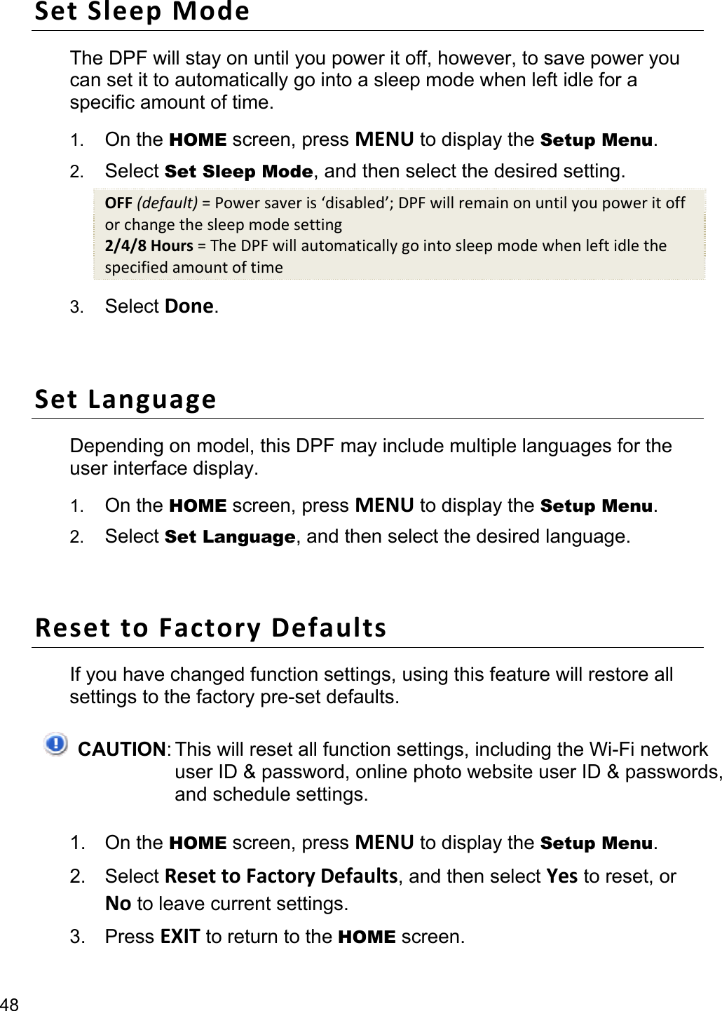 48 SetSleepModeThe DPF will stay on until you power it off, however, to save power you can set it to automatically go into a sleep mode when left idle for a specific amount of time. 1.  On the HOME screen, press MENU to display the Setup Menu. 2.  Select Set Sleep Mode, and then select the desired setting. OFF(default)=Powersaveris‘disabled’;DPFwillremainonuntilyoupoweritofforchangethesleepmodesetting2/4/8Hours=TheDPFwillautomaticallygointosleepmodewhenleftidlethespecifiedamountoftime3.  Select Done.  SetLanguageDepending on model, this DPF may include multiple languages for the user interface display. 1.  On the HOME screen, press MENU to display the Setup Menu. 2.  Select Set Language, and then select the desired language.  ResettoFactoryDefaultsIf you have changed function settings, using this feature will restore all settings to the factory pre-set defaults.  CAUTION: This will reset all function settings, including the Wi-Fi network user ID &amp; password, online photo website user ID &amp; passwords, and schedule settings. 1. On the HOME screen, press MENU to display the Setup Menu. 2. Select ResettoFactoryDefaults, and then select Yes to reset, or No to leave current settings. 3. Press EXIT to return to the HOME screen. 