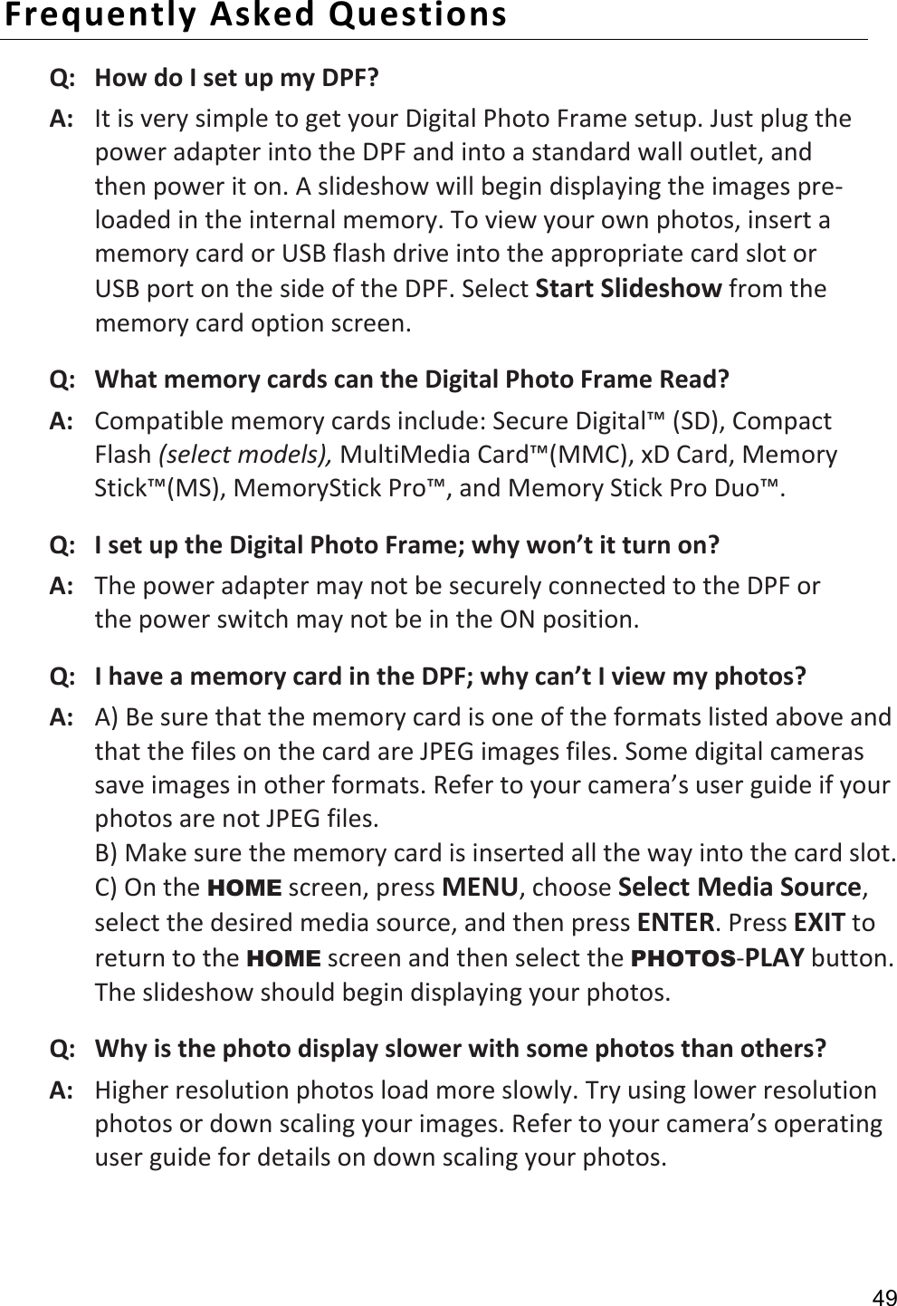 49 FrequentlyAskedQuestionsQ:HowdoIsetupmyDPF?A:ItisverysimpletogetyourDigitalPhotoFramesetup.JustplugthepoweradapterintotheDPFandintoastandardwalloutlet,andthenpoweriton.Aslideshowwillbegindisplayingtheimagespre‐loadedintheinternalmemory.Toviewyourownphotos,insertamemorycardorUSBflashdriveintotheappropriatecardslotorUSBportonthesideoftheDPF.SelectStartSlideshowfromthememorycardoptionscreen.Q:WhatmemorycardscantheDigitalPhotoFrameRead?A:Compatiblememorycardsinclude:SecureDigital™(SD),CompactFlash(selectmodels),MultiMediaCard™(MMC),xDCard,MemoryStick™(MS),MemoryStickPro™,andMemoryStickProDuo™.Q:IsetuptheDigitalPhotoFrame;whywon’titturnon?A:ThepoweradaptermaynotbesecurelyconnectedtotheDPForthepowerswitchmaynotbeintheONposition.Q:IhaveamemorycardintheDPF;whycan’tIviewmyphotos?A:A)BesurethatthememorycardisoneoftheformatslistedaboveandthatthefilesonthecardareJPEGimagesfiles.Somedigitalcamerassaveimagesinotherformats.Refertoyourcamera’suserguideifyourphotosarenotJPEGfiles.B)Makesurethememorycardisinsertedallthewayintothecardslot.C)OntheHOMEscreen,pressMENU,chooseSelectMediaSource,selectthedesiredmediasource,andthenpressENTER.PressEXITtoreturntotheHOMEscreenandthenselectthePHOTOS‐PLAYbutton.Theslideshowshouldbegindisplayingyourphotos.Q:Whyisthephotodisplayslowerwithsomephotosthanothers?A:Higherresolutionphotosloadmoreslowly.Tryusinglowerresolutionphotosordownscalingyourimages.Refertoyourcamera’soperatinguserguidefordetailsondownscalingyourphotos.