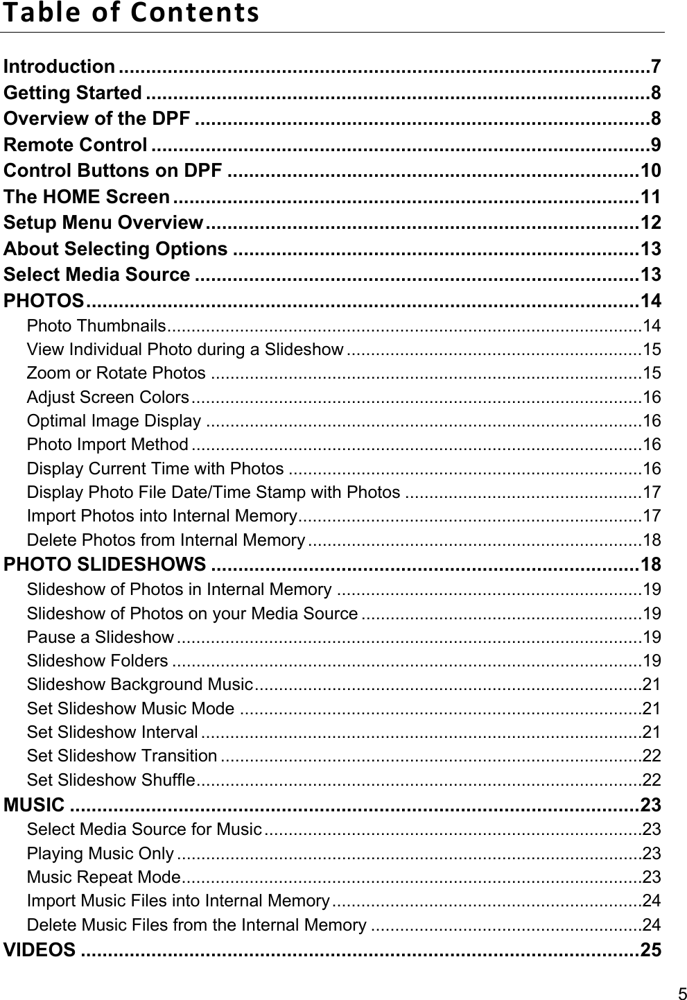5 TableofContentsIntroduction .................................................................................................. 7Getting Started ............................................................................................. 8Overview of the DPF .................................................................................... 8Remote Control ............................................................................................ 9Control Buttons on DPF ............................................................................ 10The HOME Screen ...................................................................................... 11Setup Menu Overview ................................................................................ 12About Selecting Options ........................................................................... 13Select Media Source .................................................................................. 13PHOTOS ...................................................................................................... 14Photo Thumbnails .................................................................................................. 14View Individual Photo during a Slideshow ............................................................. 15Zoom or Rotate Photos ......................................................................................... 15Adjust Screen Colors ............................................................................................. 16Optimal Image Display .......................................................................................... 16Photo Import Method ............................................................................................. 16Display Current Time with Photos ......................................................................... 16Display Photo File Date/Time Stamp with Photos ................................................. 17Import Photos into Internal Memory ....................................................................... 17Delete Photos from Internal Memory ..................................................................... 18PHOTO SLIDESHOWS ............................................................................... 18Slideshow of Photos in Internal Memory ............................................................... 19Slideshow of Photos on your Media Source .......................................................... 19Pause a Slideshow ................................................................................................ 19Slideshow Folders ................................................................................................. 19Slideshow Background Music ................................................................................ 21Set Slideshow Music Mode ................................................................................... 21Set Slideshow Interval ........................................................................................... 21Set Slideshow Transition ....................................................................................... 22Set Slideshow Shuffle ............................................................................................ 22MUSIC ......................................................................................................... 23Select Media Source for Music .............................................................................. 23Playing Music Only ................................................................................................ 23Music Repeat Mode ............................................................................................... 23Import Music Files into Internal Memory ................................................................ 24Delete Music Files from the Internal Memory ........................................................ 24VIDEOS ....................................................................................................... 25