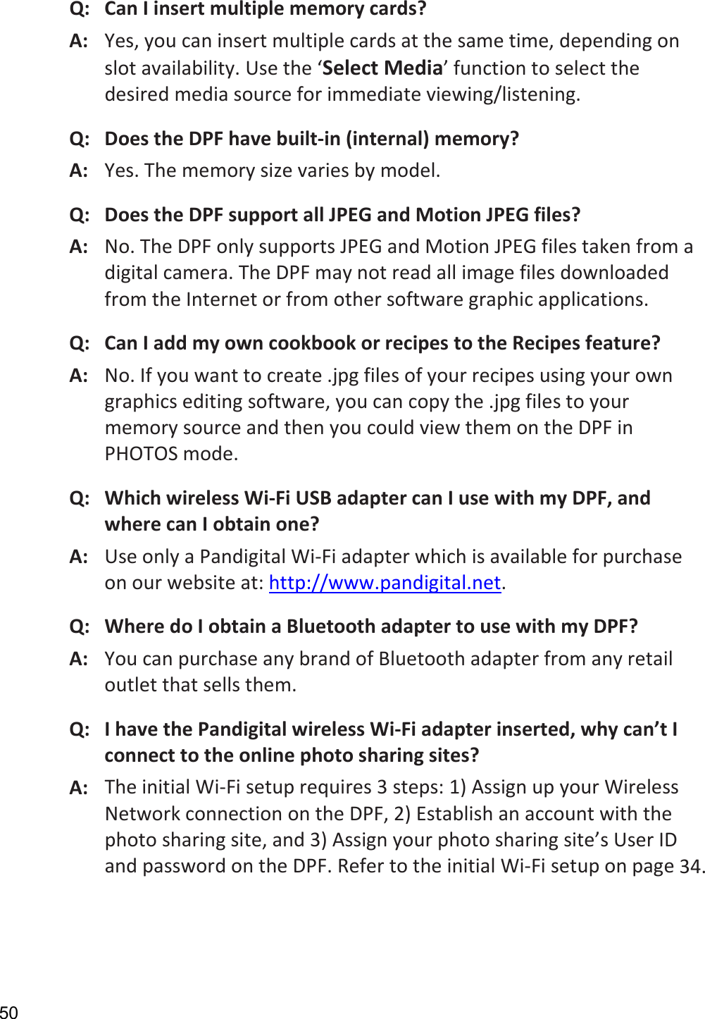 50 Q:CanIinsertmultiplememorycards?A:Yes,youcaninsertmultiplecardsatthesametime,dependingonslotavailability.Usethe‘SelectMedia’functiontoselectthedesiredmediasourceforimmediateviewing/listening.Q:DoestheDPFhavebuilt‐in(internal)memory?A:Yes.Thememorysizevariesbymodel.Q:DoestheDPFsupportallJPEGandMotionJPEGfiles?A:No.TheDPFonlysupportsJPEGandMotionJPEGfilestakenfromadigitalcamera.TheDPFmaynotreadallimagefilesdownloadedfromtheInternetorfromothersoftwaregraphicapplications.Q:CanIaddmyowncookbookorrecipestotheRecipesfeature?A:No.Ifyouwanttocreate.jpgfilesofyourrecipesusingyourowngraphicseditingsoftware,youcancopythe.jpgfilestoyourmemorysourceandthenyoucouldviewthemontheDPFinPHOTOSmode.Q:WhichwirelessWi‐FiUSBadaptercanIusewithmyDPF,andwherecanIobtainone?A:UseonlyaPandigitalWi‐Fiadapterwhichisavailableforpurchaseonourwebsiteat:http://www.pandigital.net.Q:WheredoIobtainaBluetoothadaptertousewithmyDPF?A:YoucanpurchaseanybrandofBluetoothadapterfromanyretailoutletthatsellsthem.Q:IhavethePandigitalwirelessWi‐Fiadapterinserted,whycan’tIconnecttotheonlinephotosharingsites?A:TheinitialWi‐Fisetuprequires3steps:1)AssignupyourWirelessNetworkconnectionontheDPF,2)Establishanaccountwiththephotosharingsite,and3)Assignyourphotosharingsite’sUserIDandpasswordontheDPF.RefertotheinitialWi‐Fisetuponpage34. 
