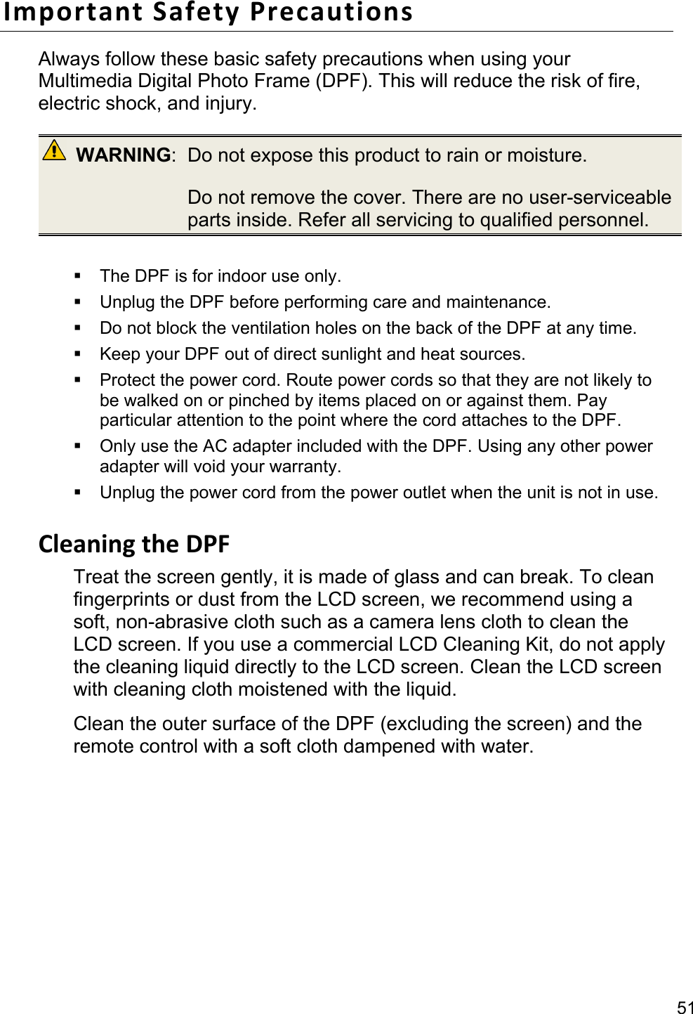 51 ImportantSafetyPrecautionsAlways follow these basic safety precautions when using your Multimedia Digital Photo Frame (DPF). This will reduce the risk of fire, electric shock, and injury.  WARNING:  Do not expose this product to rain or moisture.   Do not remove the cover. There are no user-serviceable parts inside. Refer all servicing to qualified personnel.    The DPF is for indoor use only.   Unplug the DPF before performing care and maintenance.   Do not block the ventilation holes on the back of the DPF at any time.   Keep your DPF out of direct sunlight and heat sources.   Protect the power cord. Route power cords so that they are not likely to be walked on or pinched by items placed on or against them. Pay particular attention to the point where the cord attaches to the DPF.   Only use the AC adapter included with the DPF. Using any other power adapter will void your warranty.   Unplug the power cord from the power outlet when the unit is not in use.  CleaningtheDPFTreat the screen gently, it is made of glass and can break. To clean fingerprints or dust from the LCD screen, we recommend using a soft, non-abrasive cloth such as a camera lens cloth to clean the LCD screen. If you use a commercial LCD Cleaning Kit, do not apply the cleaning liquid directly to the LCD screen. Clean the LCD screen with cleaning cloth moistened with the liquid. Clean the outer surface of the DPF (excluding the screen) and the remote control with a soft cloth dampened with water.  