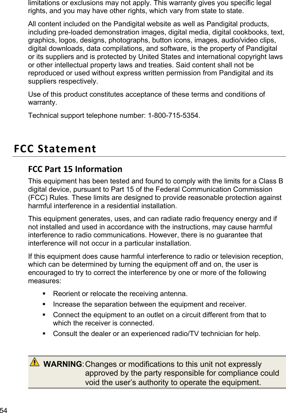 54 limitations or exclusions may not apply. This warranty gives you specific legal rights, and you may have other rights, which vary from state to state.   All content included on the Pandigital website as well as Pandigital products, including pre-loaded demonstration images, digital media, digital cookbooks, text, graphics, logos, designs, photographs, button icons, images, audio/video clips, digital downloads, data compilations, and software, is the property of Pandigital or its suppliers and is protected by United States and international copyright laws or other intellectual property laws and treaties. Said content shall not be reproduced or used without express written permission from Pandigital and its suppliers respectively.   Use of this product constitutes acceptance of these terms and conditions of warranty. Technical support telephone number: 1-800-715-5354.  FCCStatementFCCPart15InformationThis equipment has been tested and found to comply with the limits for a Class B digital device, pursuant to Part 15 of the Federal Communication Commission (FCC) Rules. These limits are designed to provide reasonable protection against harmful interference in a residential installation.   This equipment generates, uses, and can radiate radio frequency energy and if not installed and used in accordance with the instructions, may cause harmful interference to radio communications. However, there is no guarantee that interference will not occur in a particular installation.   If this equipment does cause harmful interference to radio or television reception, which can be determined by turning the equipment off and on, the user is encouraged to try to correct the interference by one or more of the following measures:   Reorient or relocate the receiving antenna.   Increase the separation between the equipment and receiver.   Connect the equipment to an outlet on a circuit different from that to which the receiver is connected.   Consult the dealer or an experienced radio/TV technician for help.   WARNING: Changes  or  modifications  to this unit not expressly approved by the party responsible for compliance could void the user’s authority to operate the equipment.  