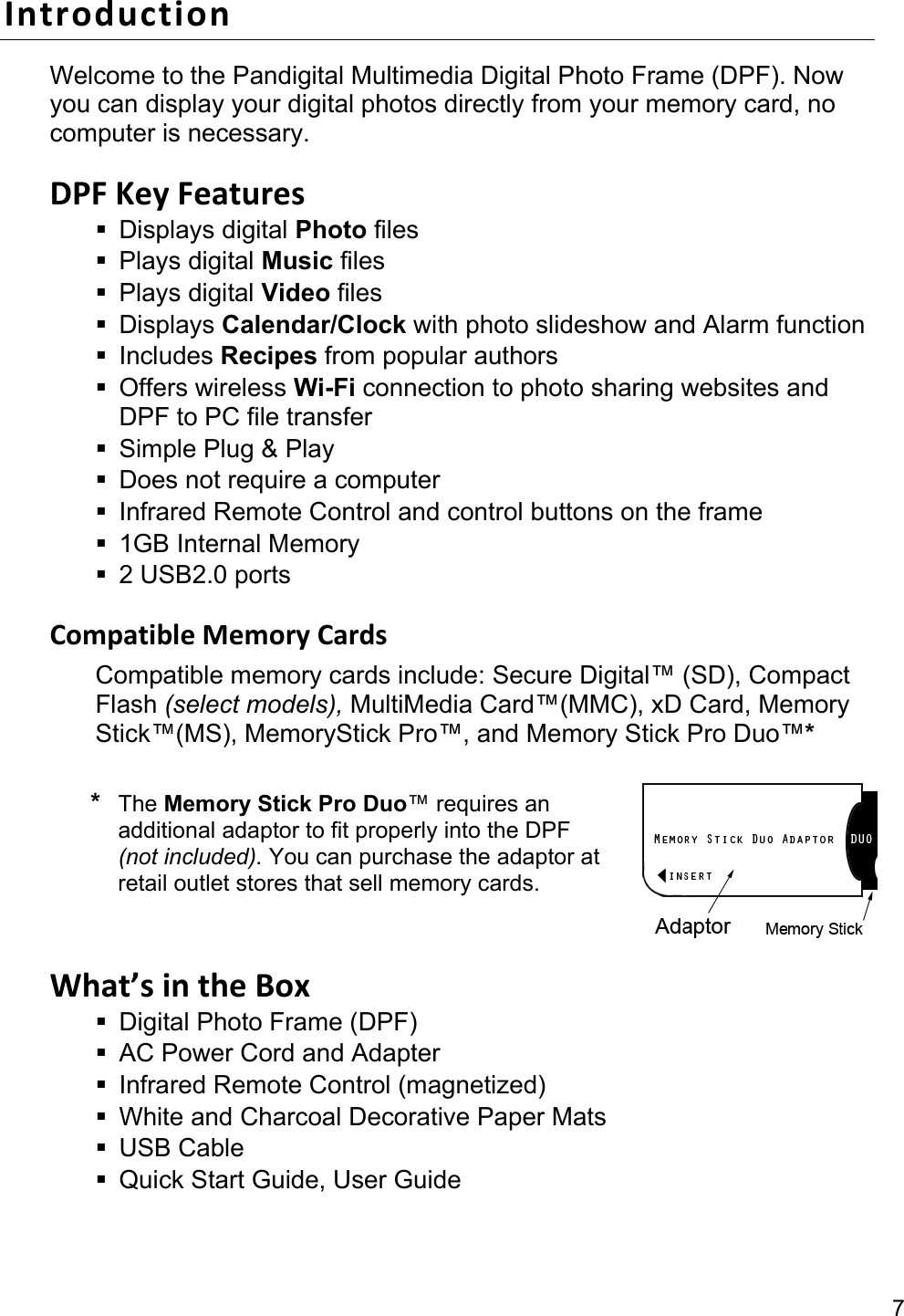 7 IntroductionWelcome to the Pandigital Multimedia Digital Photo Frame (DPF). Now you can display your digital photos directly from your memory card, no computer is necessary.  DPFKeyFeatures Displays digital Photo files  Plays digital Music files  Plays digital Video files  Displays Calendar/Clock with photo slideshow and Alarm function  Includes Recipes from popular authors  Offers wireless Wi-Fi connection to photo sharing websites and DPF to PC file transfer   Simple Plug &amp; Play   Does not require a computer   Infrared Remote Control and control buttons on the frame  1GB Internal Memory   2 USB2.0 ports  CompatibleMemoryCardsCompatible memory cards include: Secure Digital™ (SD), Compact Flash (select models), MultiMedia Card™(MMC), xD Card, Memory Stick™(MS), MemoryStick Pro™, and Memory Stick Pro Duo™*  * The Memory Stick Pro Duo™ requires an additional adaptor to fit properly into the DPF (not included). You can purchase the adaptor at retail outlet stores that sell memory cards.  What’sintheBox  Digital Photo Frame (DPF)   AC Power Cord and Adapter     Infrared Remote Control (magnetized)   White and Charcoal Decorative Paper Mats  USB Cable   Quick Start Guide, User Guide 