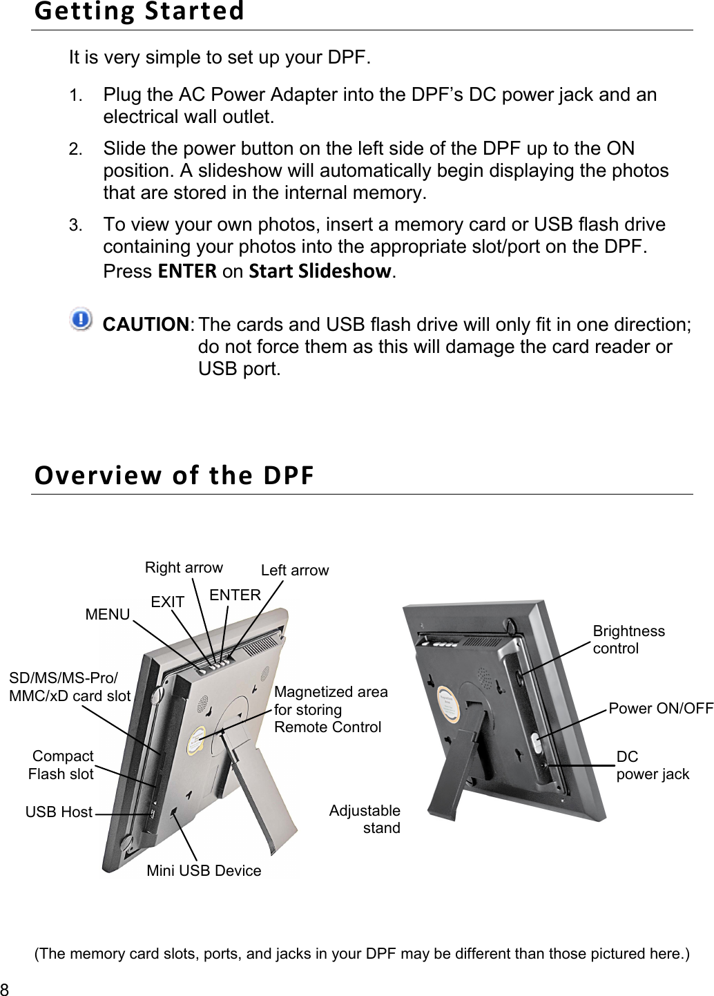 8 GettingStartedIt is very simple to set up your DPF. 1. Plug the AC Power Adapter into the DPF’s DC power jack and an electrical wall outlet. 2. Slide the power button on the left side of the DPF up to the ON position. A slideshow will automatically begin displaying the photos that are stored in the internal memory. 3. To view your own photos, insert a memory card or USB flash drive containing your photos into the appropriate slot/port on the DPF. Press ENTER on StartSlideshow.  CAUTION: The cards and USB flash drive will only fit in one direction; do not force them as this will damage the card reader or USB port.  OverviewoftheDPF          (The memory card slots, ports, and jacks in your DPF may be different than those pictured here.) Magnetized areafor storing   Remote Control AdjustablestandUSB Host SD/MS/MS-Pro/ MMC/xD card slot MENU  EXIT  ENTER Right arrow  Left arrowMini USB Device Compact Flash slot Brightness control Power ON/OFFDC power jack