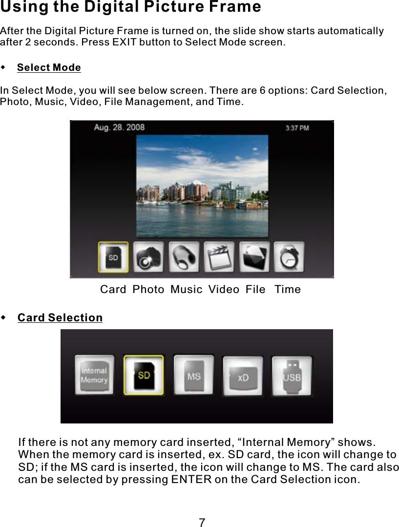 Using the Digital Picture FrameAfter the Digital Picture Frame is turned on, the slide show starts automatically after 2 seconds. Press EXIT button to Select Mode screen.    Select ModeIn Select Mode, you will see below screen. There are 6 options: Card Selection, Photo, Music, Video, File Management, and Time. Card  Photo  Music  Video  File   Time Card SelectionIf there is not any memory card inserted, “Internal Memory” shows. When the memory card is inserted, ex. SD card, the icon will change to SD; if the MS card is inserted, the icon will change to MS. The card also can be selected by pressing ENTER on the Card Selection icon.7