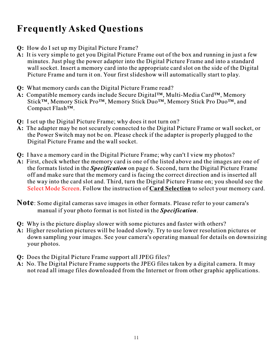 Frequently Asked QuestionsQ:  How do I set up my Digital Picture Frame?A:  It is very simple to get you Digital Picture Frame out of the box and running in just a few       minutes. Just plug the power adapter into the Digital Picture Frame and into a standard        wall socket. Insert a memory card into the appropriate card slot on the side of the Digital       Picture Frame and turn it on. Your first slideshow will automatically start to play.Q:  What memory cards can the Digital Picture Frame read?A:  Compatible memory cards include Secure Digital™, Multi-Media Card™, Memory        Stick™, Memory Stick Pro™, Memory Stick Duo™, Memory Stick Pro Duo™, and        Compact Flash™.Q:  I set up the Digital Picture Frame; why does it not turn on?A:  The adapter may be not securely connected to the Digital Picture Frame or wall socket, or       the Power Switch may not be on. Please check if the adapter is properly plugged to the       Digital Picture Frame and the wall socket.Q:  I have a memory card in the Digital Picture Frame; why can&apos;t I view my photos?A:  First, check whether the memory card is one of the listed above and the images are one of       the formats listed in the Specification on page 6. Second, turn the Digital Picture Frame       off and make sure that the memory card is facing the correct direction and is inserted all       the way into the card slot and. Third, turn the Digital Picture Frame on; you should see the        . Follow the instruction of Card Selection to select your memory card.Note: Some digital cameras save images in other formats. Please refer to your camera&apos;s       manual if your photo format is not listed in the Specification.Q:  Why is the picture display slower with some pictures and faster with others?A:  Higher resolution pictures will be loaded slowly. Try to use lower resolution pictures or        down sampling your images. See your camera&apos;s operating manual for details on downsizing        your photos.Q:  Does the Digital Picture Frame support all JPEG files?A:  No. The Digital Picture Frame supports the JPEG files taken by a digital camera. It may        not read all image files downloaded from the Internet or from other graphic applications.Select Mode Screen