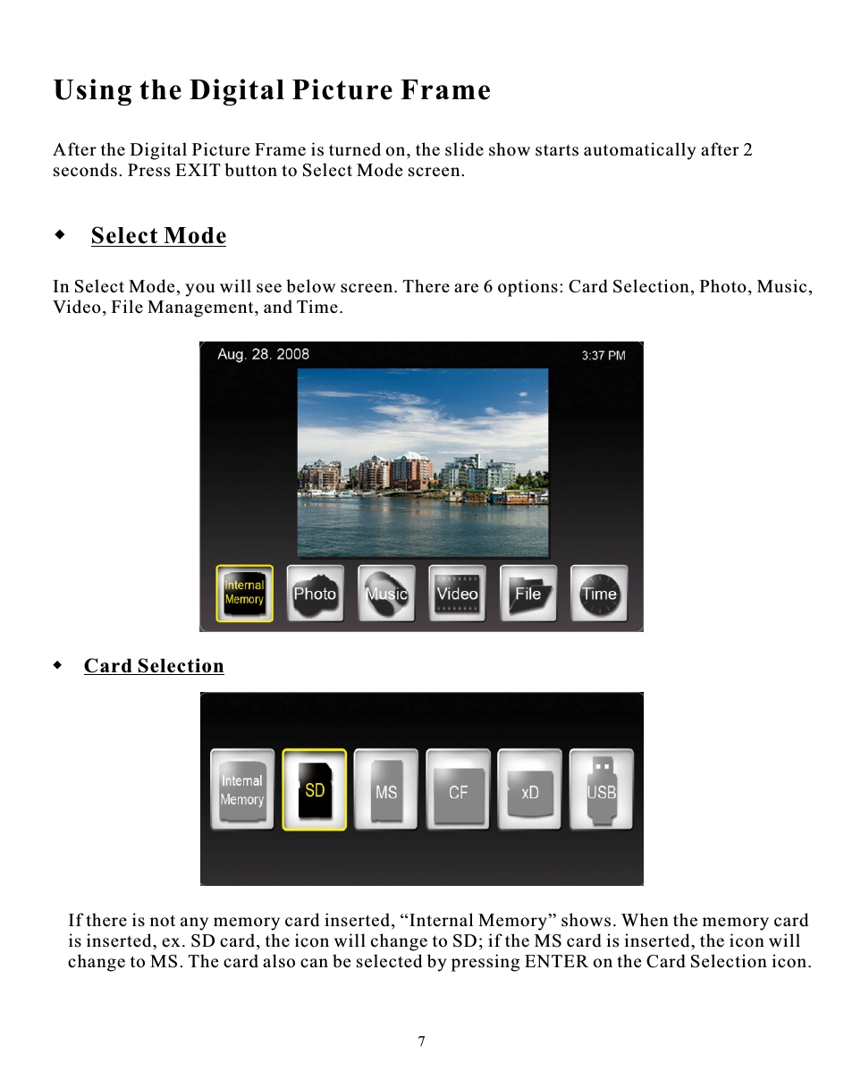 Using the Digital Picture FrameAfter the Digital Picture Frame is turned on, the slide show starts automatically after 2 seconds. Press EXIT button to Select Mode screen. Select ModeIn Select Mode, you will see below screen. There are 6 options: Card Selection, Photo, Music, Video, File Management, and Time.  Card SelectionIf there is not any memory card inserted, “Internal Memory” shows. When the memory cardis inserted, ex. SD card, the icon will change to SD; if the MS card is inserted, the icon will change to MS. The card also can be selected by pressing ENTER on the Card Selection icon.