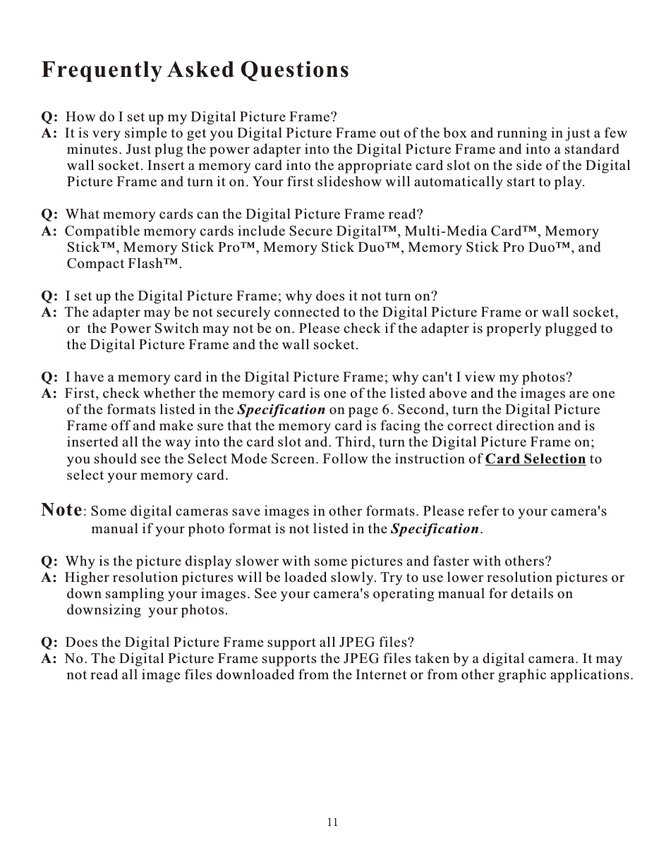 Frequently Asked QuestionsQ:  How do I set up my Digital Picture Frame?A:  It is very simple to get you Digital Picture Frame out of the box and running in just a few       minutes. Just plug the power adapter into the Digital Picture Frame and into a standard        wall socket. Insert a memory card into the appropriate card slot on the side of the Digital       Picture Frame and turn it on. Your first slideshow will automatically start to play.Q:  What memory cards can the Digital Picture Frame read?A:  Compatible memory cards include Secure Digital™, Multi-Media Card™, Memory        Stick™, Memory Stick Pro™, Memory Stick Duo™, Memory Stick Pro Duo™, and        Compact Flash™.Q:  I set up the Digital Picture Frame; why does it not turn on?A:  The adapter may be not securely connected to the Digital Picture Frame or wall socket,        or  the Power Switch may not be on. Please check if the adapter is properly plugged to        the Digital Picture Frame and the wall socket.Q:  I have a memory card in the Digital Picture Frame; why can&apos;t I view my photos?A:  First, check whether the memory card is one of the listed above and the images are one        of the formats listed in the Specification on page 6. Second, turn the Digital Picture       Frame off and make sure that the memory card is facing the correct direction and is        inserted all the way into the card slot and. Third, turn the Digital Picture Frame on;        you should see the Select Mode Screen. Follow the instruction of Card Selection to        select your memory card.Note: Some digital cameras save images in other formats. Please refer to your camera&apos;s       manual if your photo format is not listed in the Specification.Q:  Why is the picture display slower with some pictures and faster with others?A:  Higher resolution pictures will be loaded slowly. Try to use lower resolution pictures or        down sampling your images. See your camera&apos;s operating manual for details on        downsizing  your photos.Q:  Does the Digital Picture Frame support all JPEG files?A:  No. The Digital Picture Frame supports the JPEG files taken by a digital camera. It may        not read all image files downloaded from the Internet or from other graphic applications.