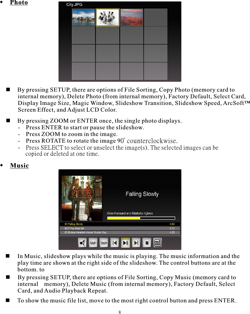  Photo  By pressing SETUP, there are options of File Sorting, Copy Photo (memory card to         internal memory), Delete Photo (from internal memory), Factory Default, Select Card,        Display Image Size, Magic Window, Slideshow Transition, Slideshow Speed, ArcSoft™         Screen Effect, and Adjust LCD Color. Music     In Music, slideshow plays while the music is playing. The music information and the         play time are shown at the right side of the slideshow. The control buttons are at the         bottom. to     By pressing SETUP, there are options of File Sorting, Copy Music (memory card to  internal memory), Delete Music (from internal memory), Factory Default, Select         Card, and Audio Playback Repeat.     To show the music file list, move to the most right control button and press ENTER.     By pressing ZOOM or ENTER once, the single photo displays.        -   Press ENTER to start or pause the slideshow.        -   Press ZOOM to zoom in the image.        -   Press ROTATE to rotate the image 90° counterclockwise.       -   Press SELECT to select or unselect the image(s). The selected images can be             copied or deleted at one time.