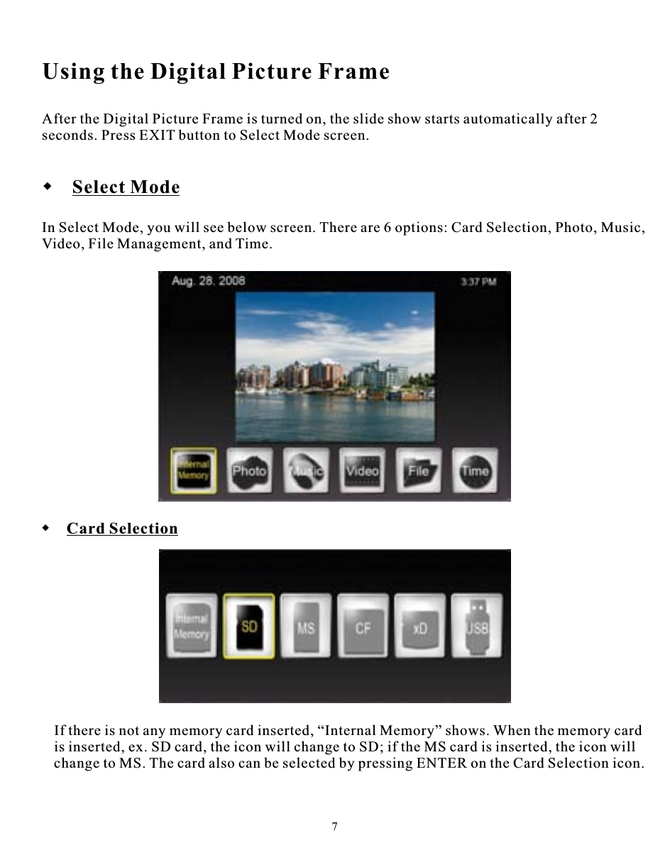 Using the Digital Picture FrameAfter the Digital Picture Frame is turned on, the slide show starts automatically after 2 seconds. Press EXIT button to Select Mode screen. Select ModeIn Select Mode, you will see below screen. There are 6 options: Card Selection, Photo, Music, Video, File Management, and Time.  Card SelectionIf there is not any memory card inserted, “Internal Memory” shows. When the memory cardis inserted, ex. SD card, the icon will change to SD; if the MS card is inserted, the icon will change to MS. The card also can be selected by pressing ENTER on the Card Selection icon.